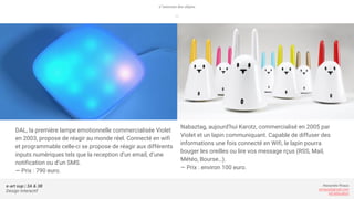 e-art sup | 3A & 3B
Design Interactif
Alexandre Rivaux
arivaux@gmail.com
ixd.education
DAL, la première lampe emotionnelle commercialisée Violet
en 2003, propose de réagir au monde réel. Connecté en wifi
et programmable celle-ci se propose de réagir aux différents
inputs numériques tels que la reception d’un email, d’une
notification ou d’un SMS.
— Prix : 790 euro.
L’internet des objets
—
Nabaztag, aujourd’hui Karotz, commercialisé en 2005 par
Violet et un lapin communiquant. Capable de diffuser des
informations une fois connecté en Wifi, le lapin pourra
bouger les oreilles ou lire vos message rçus (RSS, Mail,
Météo, Bourse…).
— Prix : environ 100 euro.
 