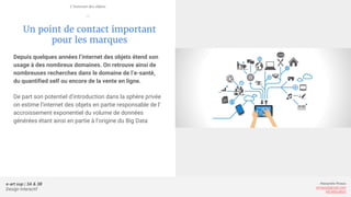e-art sup | 3A & 3B
Design Interactif
Alexandre Rivaux
arivaux@gmail.com
ixd.education
Un point de contact important
pour les marques
Depuis quelques années l’internet des objets étend son
usage à des nombreux domaines. On retrouve ainsi de
nombreuses recherches dans le domaine de l’e-santé,
du quantified self ou encore de la vente en ligne.
De part son potentiel d’introduction dans la sphère privée
on estime l’internet des objets en partie responsable de l’
accroissement exponentiel du volume de données
générées étant ainsi en partie à l’origine du Big Data
L’internet des objets
—
 