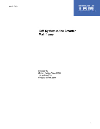 March 2010




             IBM System z, the Smarter
             Mainframe




             Created by
             Robert Neidig/Fishkill/IBM
             1-914-766-3302
             neidig@us.ibm.com




                                          1
 