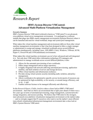 Research Report
              IBM’s System Director VMControl:
       Advanced Multi-Platform Virtualization Management
Executive Summary
IBM‟s System Director VMControl (referred to herein as “VMControl”) is an advanced,
cross platform virtual server management environment. It is packaged as a software
module that plugs into IBM's master management environment (Systems Director) where it
can be launched and used for virtual workload, image and system pool management.

What makes this virtual machine management and environment different from other virtual
machine management environments is that it has been designed to allow a single manager
or administrator to assign and manage virtualized workloads across several different
platforms simultaneously, including Linux, AIX (IBM‟s Unix), Windows, VMware, KVM,
Hyper-V, PowerVM and z/VM (mainframe) environments.

What makes this virtual machine environment special is how advanced and well-integrated
it is. Not only does VMControl allow information technology (IT) managers and
administrators to manage workloads across several different platform, it also:
   1. Allows for the automatic provisioning of new workloads;
   2. Offers image management and an image repository;
   3. Is highly integrated with network (allowing automated provisioning, application
      mobility, and fault isolation of servers and storage devices);
   4. Offers virtual machine and infrastructure resilience;
   5. Provides strong virtual systems security (including audit, isolation, and policy
      management;
   6. Allows workloads to be optimized to specific service levels (pools of resources can
      be optimized for high-availability, or for security, or around energy efficiency, and
      so on…); and,
   7. Enables software licenses to be managed efficiently and effectively.

In this Research Report, Clabby Analytics takes a closer look at IBM‟s VMControl
environment. And what we find is an environment that is light years ahead of where was a
few years ago in terms of automated provisioning, image management, systems/network/-
storage integration, and resource pooling. We believe that VMControl is the strongest,
most advanced cross-platform virtualization management environment on the market today
— and we strongly suggest that IT executives who want to run the market‟s most efficient
(non-siloed) virtualization/infrastructure/management environment take a close look at
IBM‟s System Director VMControl.
 