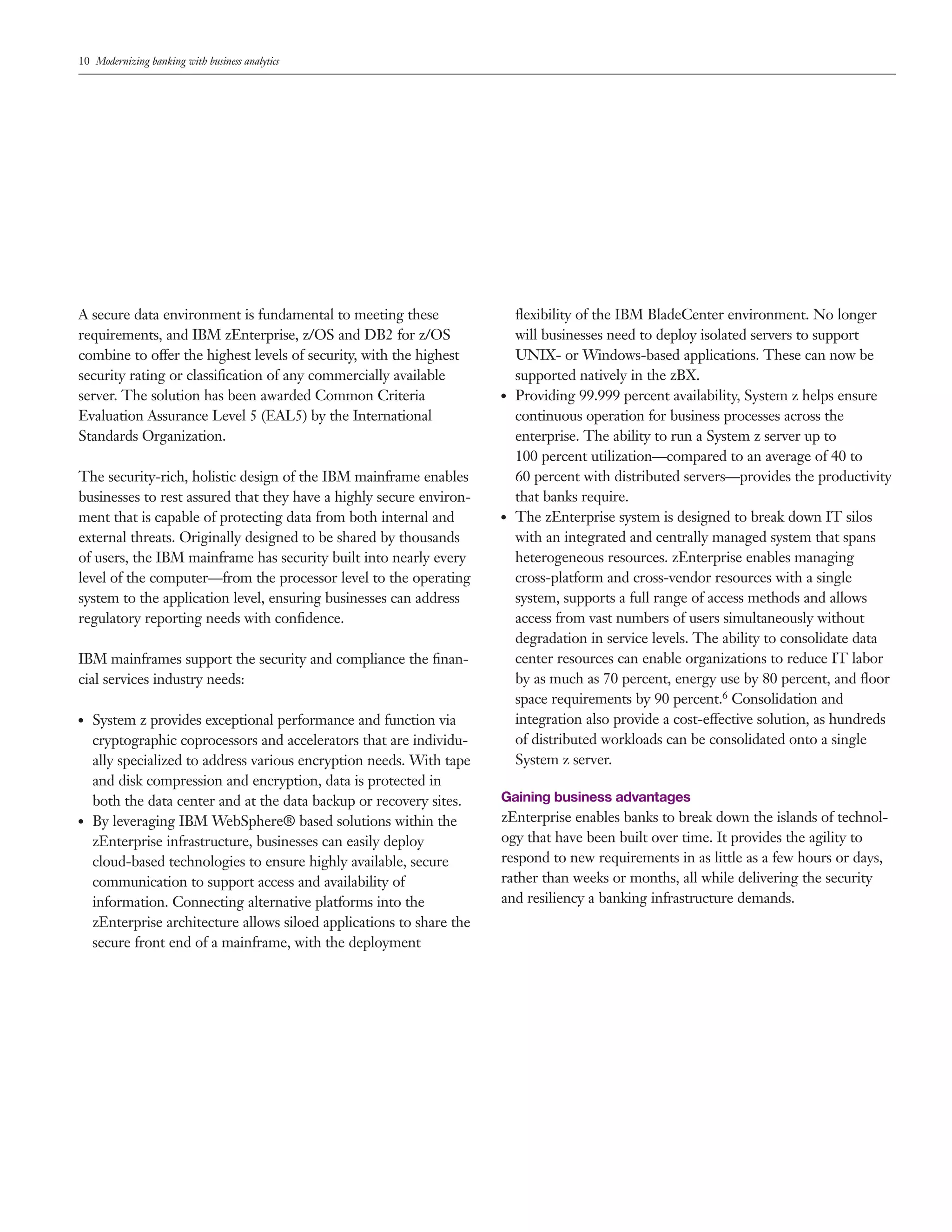 10 Modernizing banking with business analytics
A secure data environment is fundamental to meeting these
requirements, and IBM zEnterprise, z/OS and DB2 for z/OS
combine to offer the highest levels of security, with the highest
security rating or classification of any commercially available
server. The solution has been awarded Common Criteria
Evaluation Assurance Level 5 (EAL5) by the International
Standards Organization.
The security-rich, holistic design of the IBM mainframe enables
businesses to rest assured that they have a highly secure environ-
ment that is capable of protecting data from both internal and
external threats. Originally designed to be shared by thousands
of users, the IBM mainframe has security built into nearly every
level of the computer—from the processor level to the operating
system to the application level, ensuring businesses can address
regulatory reporting needs with confidence.
IBM mainframes support the security and compliance the finan-
cial services industry needs:
●● System z provides exceptional performance and function via
cryptographic coprocessors and accelerators that are individu-
ally specialized to address various encryption needs. With tape
and disk compression and encryption, data is protected in
both the data center and at the data backup or recovery sites.
●● By leveraging IBM WebSphere® based solutions within the
zEnterprise infrastructure, businesses can easily deploy
cloud-based technologies to ensure highly available, secure
communication to support access and availability of
information. Connecting alternative platforms into the
zEnterprise architecture allows siloed applications to share the
secure front end of a mainframe, with the deployment
flexibility of the IBM BladeCenter environment. No longer
will businesses need to deploy isolated servers to support
UNIX- or Windows-based applications. These can now be
supported natively in the zBX.
Providing 99.999 percent availability, System z helps ensure
continuous operation for business processes across the
enterprise. The ability to run a System z server up to
100 percent utilization—compared to an average of 40 to
60 percent with distributed servers—provides the productivity
that banks require.
The zEnterprise system is designed to break down IT silos
with an integrated and centrally managed system that spans
heterogeneous resources. zEnterprise enables managing
cross-platform and cross-vendor resources with a single
system, supports a full range of access methods and allows
access from vast numbers of users simultaneously without
degradation in service levels. The ability to consolidate data
center resources can enable organizations to reduce IT labor
by as much as 70 percent, energy use by 80 percent, and floor
space requirements by 90 percent.6 Consolidation and
integration also provide a cost-effective solution, as hundreds
of distributed workloads can be consolidated onto a single
System z server.
●
●
●
●
Gaining business advantages
zEnterprise enables banks to break down the islands of technol-
ogy that have been built over time. It provides the agility to
respond to new requirements in as little as a few hours or days,
rather than weeks or months, all while delivering the security
and resiliency a banking infrastructure demands.
 