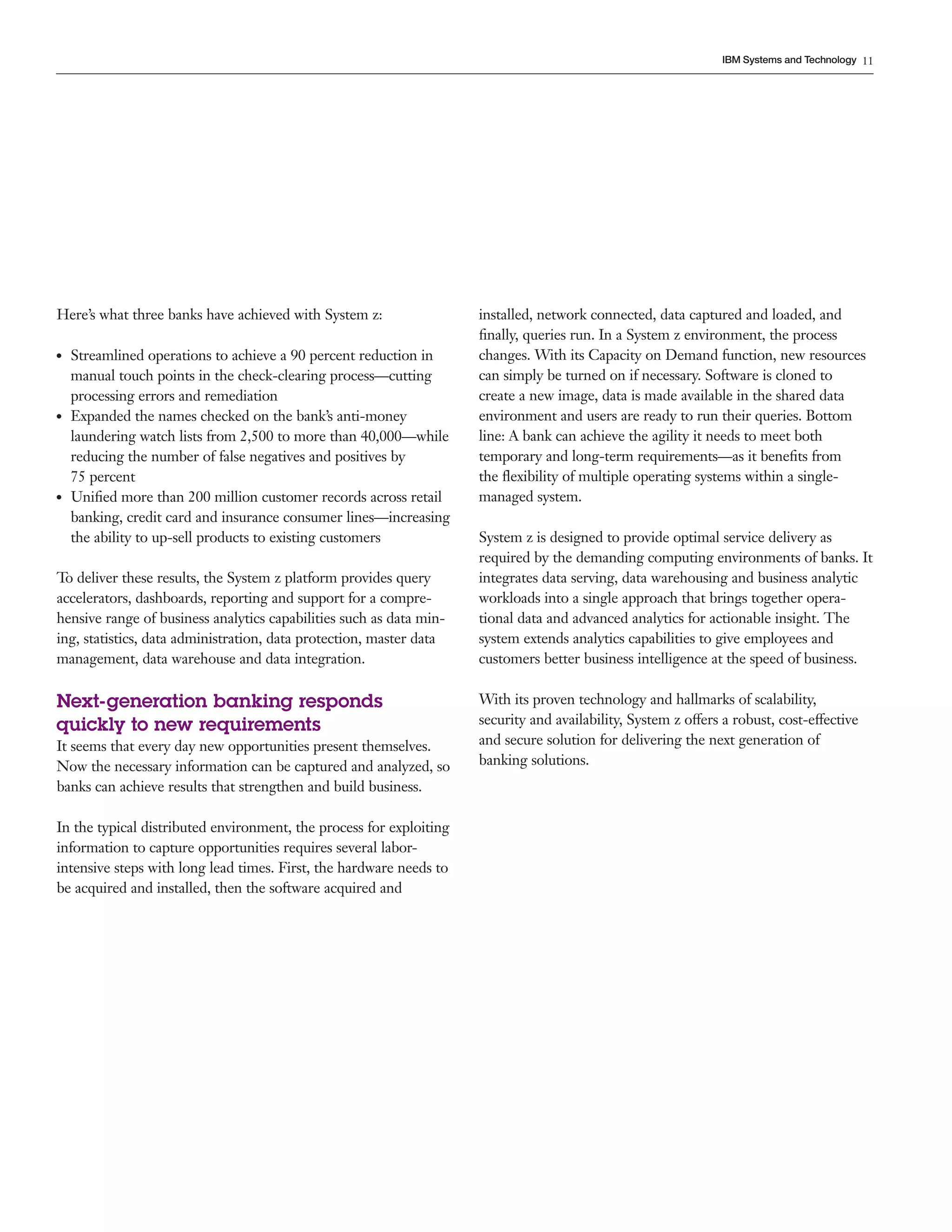 11
IBM Systems and Technology
Here’s what three banks have achieved with System z:
●● Streamlined operations to achieve a 90 percent reduction in
manual touch points in the check-clearing process—cutting
processing errors and remediation
●● Expanded the names checked on the bank’s anti-money
laundering watch lists from 2,500 to more than 40,000—while
reducing the number of false negatives and positives by
75 percent
●● Unified more than 200 million customer records across retail
banking, credit card and insurance consumer lines—increasing
the ability to up-sell products to existing customers
To deliver these results, the System z platform provides query
accelerators, dashboards, reporting and support for a compre-
hensive range of business analytics capabilities such as data min-
ing, statistics, data administration, data protection, master data
management, data warehouse and data integration.
Next-generation banking responds
quickly to new requirements
It seems that every day new opportunities present themselves.
Now the necessary information can be captured and analyzed, so
banks can achieve results that strengthen and build business.
In the typical distributed environment, the process for exploiting
information to capture opportunities requires several labor-
intensive steps with long lead times. First, the hardware needs to
be acquired and installed, then the software acquired and
installed, network connected, data captured and loaded, and
finally, queries run. In a System z environment, the process
changes. With its Capacity on Demand function, new resources
can simply be turned on if necessary. Software is cloned to
create a new image, data is made available in the shared data
environment and users are ready to run their queries. Bottom
line: A bank can achieve the agility it needs to meet both
temporary and long-term requirements—as it benefits from
the flexibility of multiple operating systems within a single-
managed system.
System z is designed to provide optimal service delivery as
required by the demanding computing environments of banks. It
integrates data serving, data warehousing and business analytic
workloads into a single approach that brings together opera-
tional data and advanced analytics for actionable insight. The
system extends analytics capabilities to give employees and
customers better business intelligence at the speed of business.
With its proven technology and hallmarks of scalability,
security and availability, System z offers a robust, cost-effective
and secure solution for delivering the next generation of
banking solutions.
 
