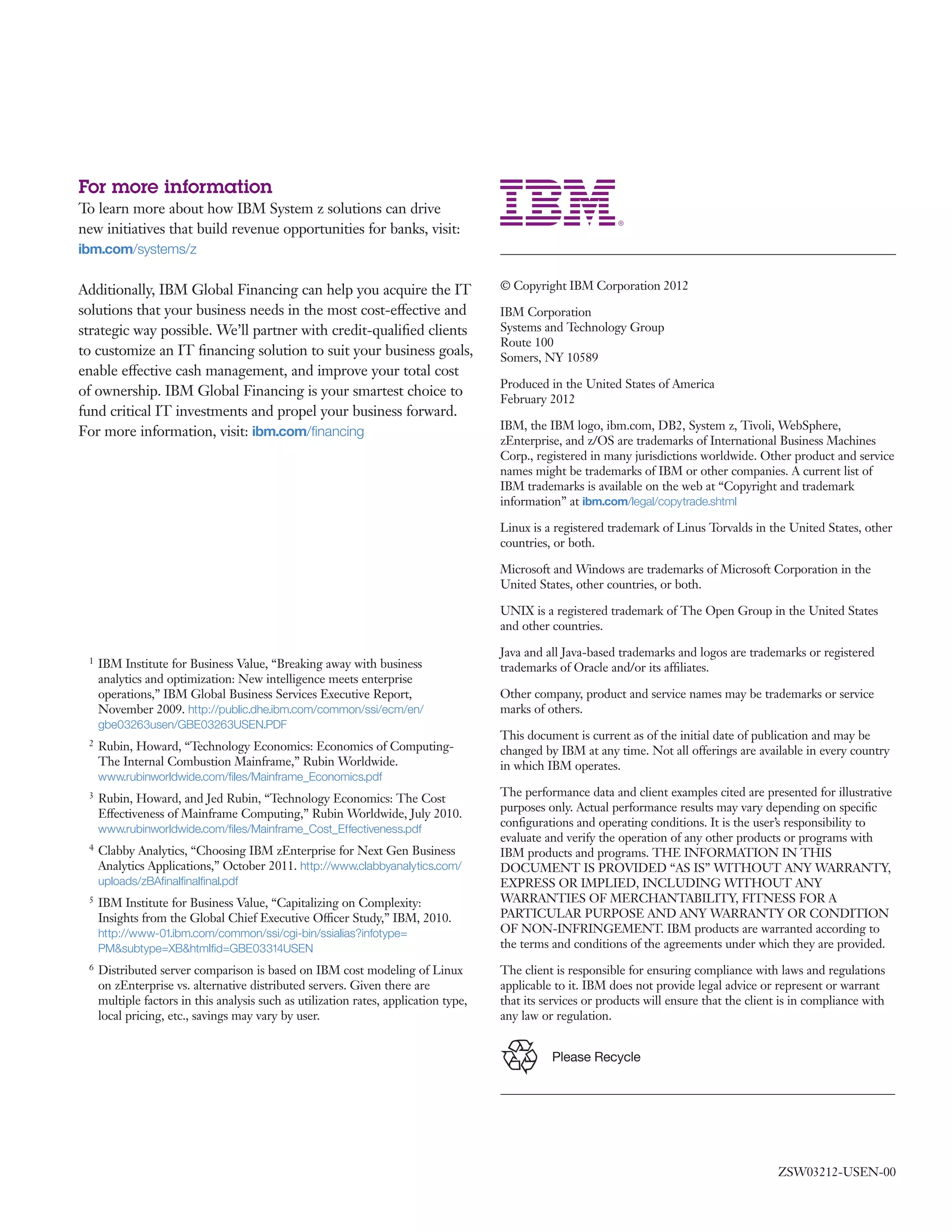 For more information
To learn more about how IBM System z solutions can drive
new initiatives that build revenue opportunities for banks, visit:
ibm.com/systems/z
Additionally, IBM Global Financing can help you acquire the IT
solutions that your business needs in the most cost-effective and
strategic way possible. We’ll partner with credit-qualified clients
to customize an IT financing solution to suit your business goals,
enable effective cash management, and improve your total cost
of ownership. IBM Global Financing is your smartest choice to
fund critical IT investments and propel your business forward.
For more information, visit: ibm.com/financing
© Copyright IBM Corporation 2012
IBM Corporation
Systems and Technology Group
Route 100
Somers, NY 10589
Produced in the United States of America
February 2012
IBM, the IBM logo, ibm.com, DB2, System z, Tivoli, WebSphere,
zEnterprise, and z/OS are trademarks of International Business Machines
Corp., registered in many jurisdictions worldwide. Other product and service
names might be trademarks of IBM or other companies. A current list of
IBM trademarks is available on the web at “Copyright and trademark
information” at ibm.com/legal/copytrade.shtml
Linux is a registered trademark of Linus Torvalds in the United States, other
countries, or both.
Microsoft and Windows are trademarks of Microsoft Corporation in the
United States, other countries, or both.
UNIX is a registered trademark of The Open Group in the United States
and other countries.
Java and all Java-based trademarks and logos are trademarks or registered
trademarks of Oracle and/or its affiliates.
Other company, product and service names may be trademarks or service
marks of others.
This document is current as of the initial date of publication and may be
changed by IBM at any time. Not all offerings are available in every country
in which IBM operates.
The performance data and client examples cited are presented for illustrative
purposes only. Actual performance results may vary depending on specific
configurations and operating conditions. It is the user’s responsibility to
evaluate and verify the operation of any other products or programs with
IBM products and programs. THE INFORMATION IN THIS
DOCUMENT IS PROVIDED “AS IS” WITHOUT ANY WARRANTY,
EXPRESS OR IMPLIED, INCLUDING WITHOUT ANY
WARRANTIES OF MERCHANTABILITY, FITNESS FOR A
PARTICULAR PURPOSE AND ANY WARRANTY OR CONDITION
OF NON-INFRINGEMENT. IBM products are warranted according to
the terms and conditions of the agreements under which they are provided.
The client is responsible for ensuring compliance with laws and regulations
applicable to it. IBM does not provide legal advice or represent or warrant
that its services or products will ensure that the client is in compliance with
any law or regulation.
1 IBM Institute for Business Value, “Breaking away with business
analytics and optimization: New intelligence meets enterprise
operations,” IBM Global Business Services Executive Report,
November 2009. http://public.dhe.ibm.com/common/ssi/ecm/en/
gbe03263usen/GBE03263USEN.PDF
2 Rubin, Howard, “Technology Economics: Economics of Computing-
The Internal Combustion Mainframe,” Rubin Worldwide.
www.rubinworldwide.com/files/Mainframe_Economics.pdf
3 Rubin, Howard, and Jed Rubin, “Technology Economics: The Cost
Effectiveness of Mainframe Computing,” Rubin Worldwide, July 2010.
www.rubinworldwide.com/files/Mainframe_Cost_Effectiveness.pdf
4 Clabby Analytics, “Choosing IBM zEnterprise for Next Gen Business
Analytics Applications,” October 2011. http://www.clabbyanalytics.com/
uploads/zBAfinalfinalfinal.pdf
5 IBM Institute for Business Value, “Capitalizing on Complexity:
Insights from the Global Chief Executive Officer Study,” IBM, 2010.
http://www-01.ibm.com/common/ssi/cgi-bin/ssialias?infotype=
PM&subtype=XB&htmlfid=GBE03314USEN
6 Distributed server comparison is based on IBM cost modeling of Linux
on zEnterprise vs. alternative distributed servers. Given there are
multiple factors in this analysis such as utilization rates, application type,
local pricing, etc., savings may vary by user.
Please Recycle
ZSW03212-USEN-00
 