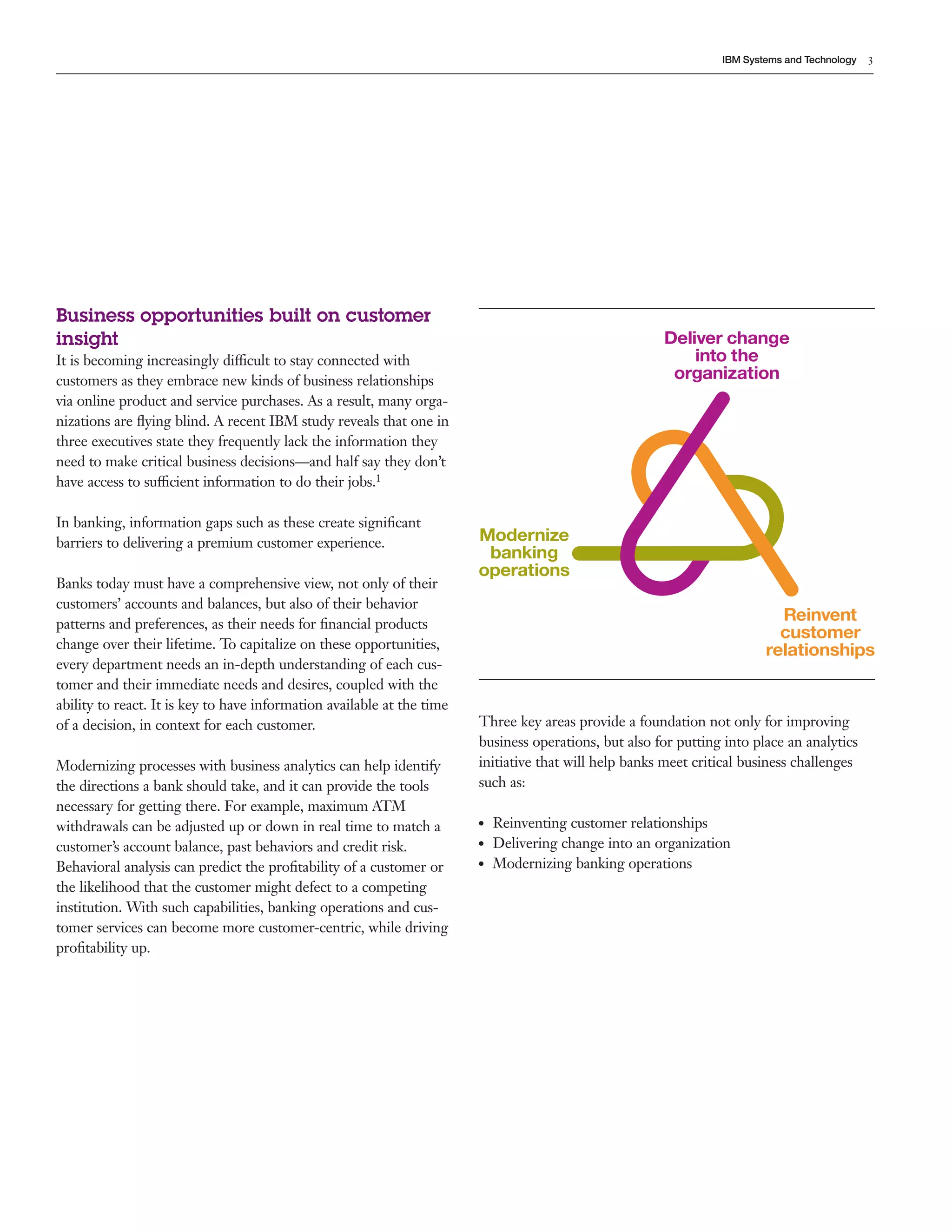 3
IBM Systems and Technology
Business opportunities built on customer
insight
It is becoming increasingly difficult to stay connected with
customers as they embrace new kinds of business relationships
via online product and service purchases. As a result, many orga-
nizations are flying blind. A recent IBM study reveals that one in
three executives state they frequently lack the information they
need to make critical business decisions—and half say they don’t
have access to sufficient information to do their jobs.1
In banking, information gaps such as these create significant
barriers to delivering a premium customer experience.
Banks today must have a comprehensive view, not only of their
customers’ accounts and balances, but also of their behavior
patterns and preferences, as their needs for financial products
change over their lifetime. To capitalize on these opportunities,
every department needs an in-depth understanding of each cus-
tomer and their immediate needs and desires, coupled with the
ability to react. It is key to have information available at the time
of a decision, in context for each customer.
Modernizing processes with business analytics can help identify
the directions a bank should take, and it can provide the tools
necessary for getting there. For example, maximum ATM
withdrawals can be adjusted up or down in real time to match a
customer’s account balance, past behaviors and credit risk.
Behavioral analysis can predict the profitability of a customer or
the likelihood that the customer might defect to a competing
institution. With such capabilities, banking operations and cus-
tomer services can become more customer-centric, while driving
profitability up.
Deliver change
into the
organization
Modernize
banking
operations
Reinvent
customer
relationships
Three key areas provide a foundation not only for improving
business operations, but also for putting into place an analytics
initiative that will help banks meet critical business challenges
such as:
●● Reinventing customer relationships
●● Delivering change into an organization
●● Modernizing banking operations
 