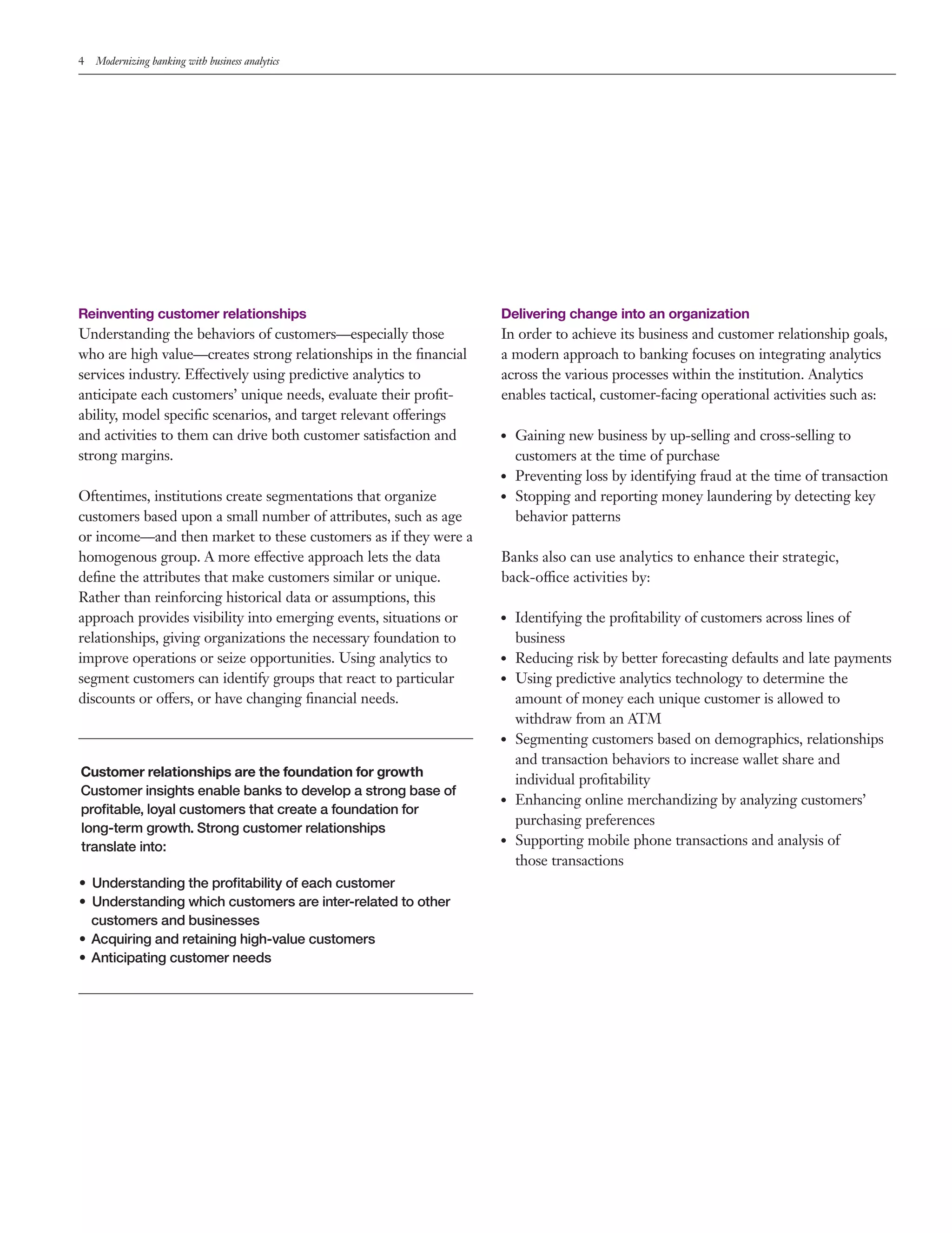 4 Modernizing banking with business analytics
Reinventing customer relationships
Understanding the behaviors of customers—especially those
who are high value—creates strong relationships in the financial
services industry. Effectively using predictive analytics to
anticipate each customers’ unique needs, evaluate their profit-
ability, model specific scenarios, and target relevant offerings
and activities to them can drive both customer satisfaction and
strong margins.
Oftentimes, institutions create segmentations that organize
customers based upon a small number of attributes, such as age
or income—and then market to these customers as if they were a
homogenous group. A more effective approach lets the data
define the attributes that make customers similar or unique.
Rather than reinforcing historical data or assumptions, this
approach provides visibility into emerging events, situations or
relationships, giving organizations the necessary foundation to
improve operations or seize opportunities. Using analytics to
segment customers can identify groups that react to particular
discounts or offers, or have changing financial needs.
Customer relationships are the foundation for growth
Customer insights enable banks to develop a strong base of
profitable, loyal customers that create a foundation for
long-term growth. Strong customer relationships
translate into:
•	 Understanding the profitability of each customer
•	 Understanding which customers are inter-related to other
customers and businesses
•	 Acquiring and retaining high-value customers
•	 Anticipating customer needs
Delivering change into an organization
In order to achieve its business and customer relationship goals,
a modern approach to banking focuses on integrating analytics
across the various processes within the institution. Analytics
enables tactical, customer-facing operational activities such as:
●● Gaining new business by up-selling and cross-selling to
customers at the time of purchase
●● Preventing loss by identifying fraud at the time of transaction
●● Stopping and reporting money laundering by detecting key
behavior patterns
Banks also can use analytics to enhance their strategic,
back-office activities by:
●● Identifying the profitability of customers across lines of
business
●● Reducing risk by better forecasting defaults and late payments
●● Using predictive analytics technology to determine the
amount of money each unique customer is allowed to
withdraw from an ATM
●● Segmenting customers based on demographics, relationships
and transaction behaviors to increase wallet share and
individual profitability
●● Enhancing online merchandizing by analyzing customers’
purchasing preferences
●● Supporting mobile phone transactions and analysis of
those transactions
 