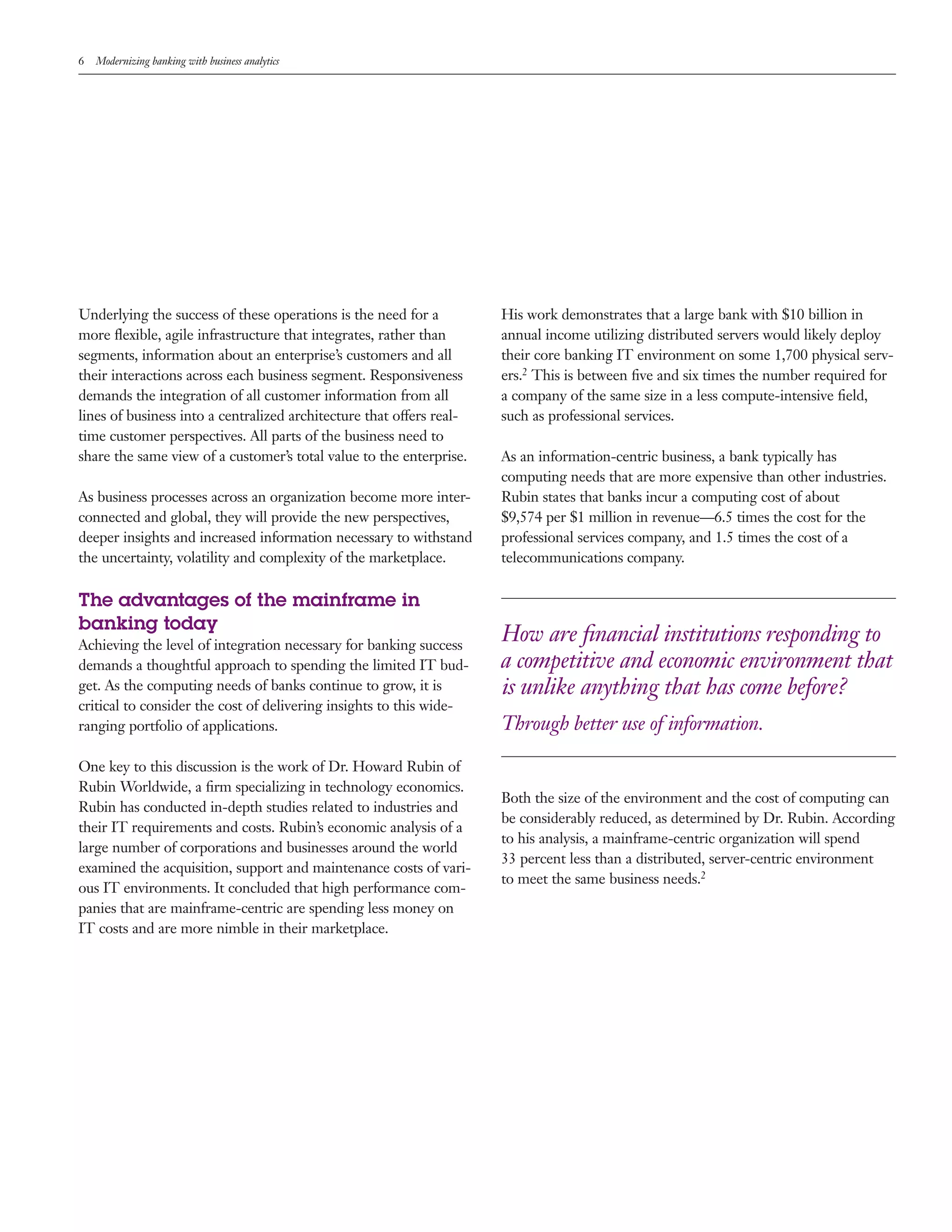 6 Modernizing banking with business analytics
Underlying the success of these operations is the need for a
more flexible, agile infrastructure that integrates, rather than
segments, information about an enterprise’s customers and all
their interactions across each business segment. Responsiveness
demands the integration of all customer information from all
lines of business into a centralized architecture that offers real-
time customer perspectives. All parts of the business need to
share the same view of a customer’s total value to the enterprise.
As business processes across an organization become more inter-
connected and global, they will provide the new perspectives,
deeper insights and increased information necessary to withstand
the uncertainty, volatility and complexity of the marketplace.
The advantages of the mainframe in
banking today
Achieving the level of integration necessary for banking success
demands a thoughtful approach to spending the limited IT bud-
get. As the computing needs of banks continue to grow, it is
critical to consider the cost of delivering insights to this wide-
ranging portfolio of applications.
One key to this discussion is the work of Dr. Howard Rubin of
Rubin Worldwide, a firm specializing in technology economics.
Rubin has conducted in-depth studies related to industries and
their IT requirements and costs. Rubin’s economic analysis of a
large number of corporations and businesses around the world
examined the acquisition, support and maintenance costs of vari-
ous IT environments. It concluded that high performance com-
panies that are mainframe-centric are spending less money on
IT costs and are more nimble in their marketplace.
His work demonstrates that a large bank with $10 billion in
annual income utilizing distributed servers would likely deploy
their core banking IT environment on some 1,700 physical serv-
ers.2 This is between five and six times the number required for
a company of the same size in a less compute-intensive field,
such as professional services.
As an information-centric business, a bank typically has
computing needs that are more expensive than other industries.
Rubin states that banks incur a computing cost of about
$9,574 per $1 million in revenue—6.5 times the cost for the
professional services company, and 1.5 times the cost of a
telecommunications company.
How are financial institutions responding to
a competitive and economic environment that
is unlike anything that has come before?
Through better use of information.
Both the size of the environment and the cost of computing can
be considerably reduced, as determined by Dr. Rubin. According
to his analysis, a mainframe-centric organization will spend
33 percent less than a distributed, server-centric environment
to meet the same business needs.2
 