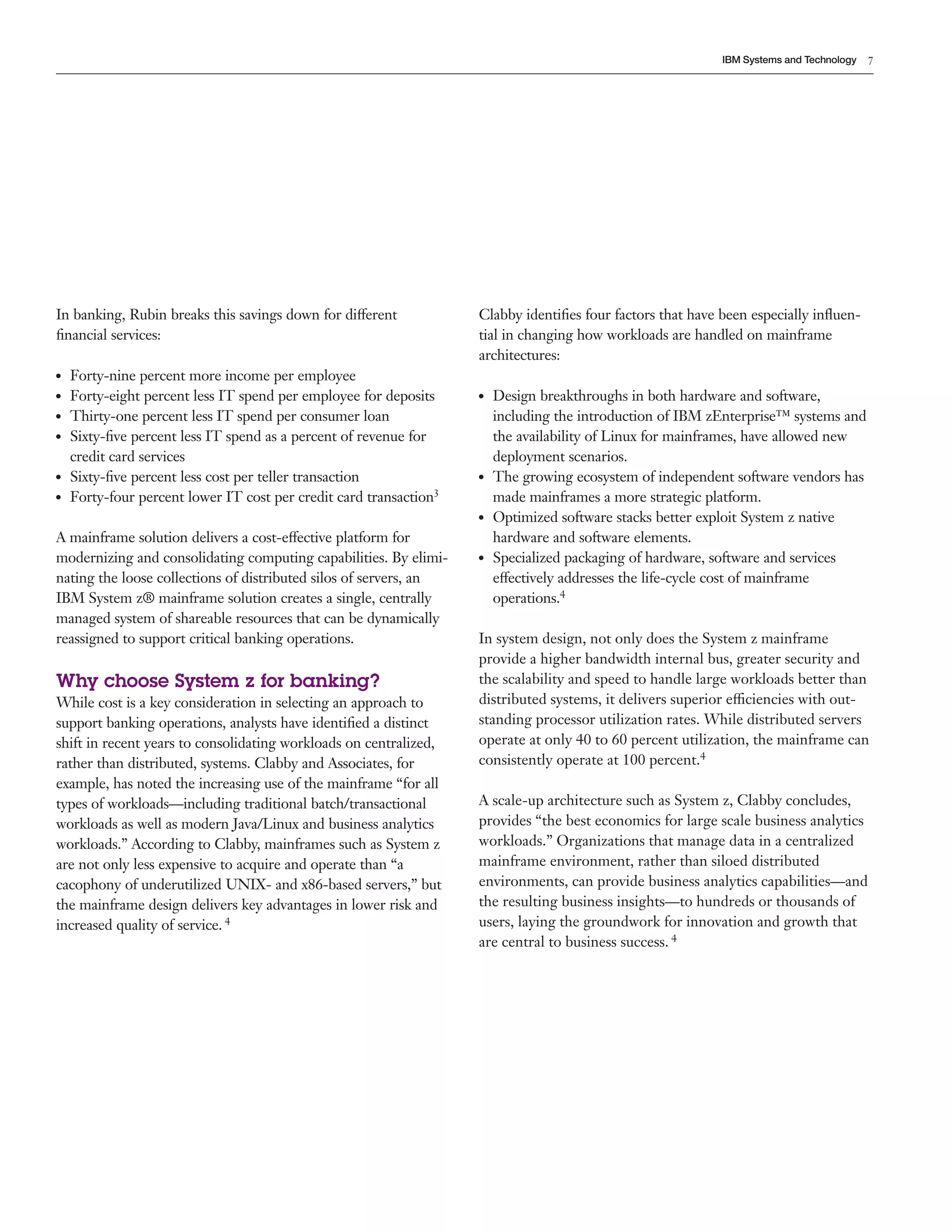 7
IBM Systems and Technology
In banking, Rubin breaks this savings down for different
financial services:
●● Forty-nine percent more income per employee
●● Forty-eight percent less IT spend per employee for deposits
●● Thirty-one percent less IT spend per consumer loan
●● Sixty-five percent less IT spend as a percent of revenue for
credit card services
●● Sixty-five percent less cost per teller transaction
●● Forty-four percent lower IT cost per credit card transaction3
A mainframe solution delivers a cost-effective platform for
modernizing and consolidating computing capabilities. By elimi-
nating the loose collections of distributed silos of servers, an
IBM System z® mainframe solution creates a single, centrally
managed system of shareable resources that can be dynamically
reassigned to support critical banking operations.
Why choose System z for banking?
While cost is a key consideration in selecting an approach to
support banking operations, analysts have identified a distinct
shift in recent years to consolidating workloads on centralized,
rather than distributed, systems. Clabby and Associates, for
example, has noted the increasing use of the mainframe “for all
types of workloads—including traditional batch/transactional
workloads as well as modern Java/Linux and business analytics
workloads.” According to Clabby, mainframes such as System z
are not only less expensive to acquire and operate than “a
cacophony of underutilized UNIX- and x86-based servers,” but
the mainframe design delivers key advantages in lower risk and
increased quality of service. 4
Clabby identifies four factors that have been especially influen-
tial in changing how workloads are handled on mainframe
architectures:
●● Design breakthroughs in both hardware and software,
including the introduction of IBM zEnterprise™ systems and
the availability of Linux for mainframes, have allowed new
deployment scenarios.
●● The growing ecosystem of independent software vendors has
made mainframes a more strategic platform.
●● Optimized software stacks better exploit System z native
hardware and software elements.
●● Specialized packaging of hardware, software and services
effectively addresses the life-cycle cost of mainframe
operations.4
In system design, not only does the System z mainframe
provide a higher bandwidth internal bus, greater security and
the scalability and speed to handle large workloads better than
distributed systems, it delivers superior efficiencies with out-
standing processor utilization rates. While distributed servers
operate at only 40 to 60 percent utilization, the mainframe can
consistently operate at 100 percent.4
A scale-up architecture such as System z, Clabby concludes,
provides “the best economics for large scale business analytics
workloads.” Organizations that manage data in a centralized
mainframe environment, rather than siloed distributed
environments, can provide business analytics capabilities—and
the resulting business insights—to hundreds or thousands of
users, laying the groundwork for innovation and growth that
are central to business success. 4
 