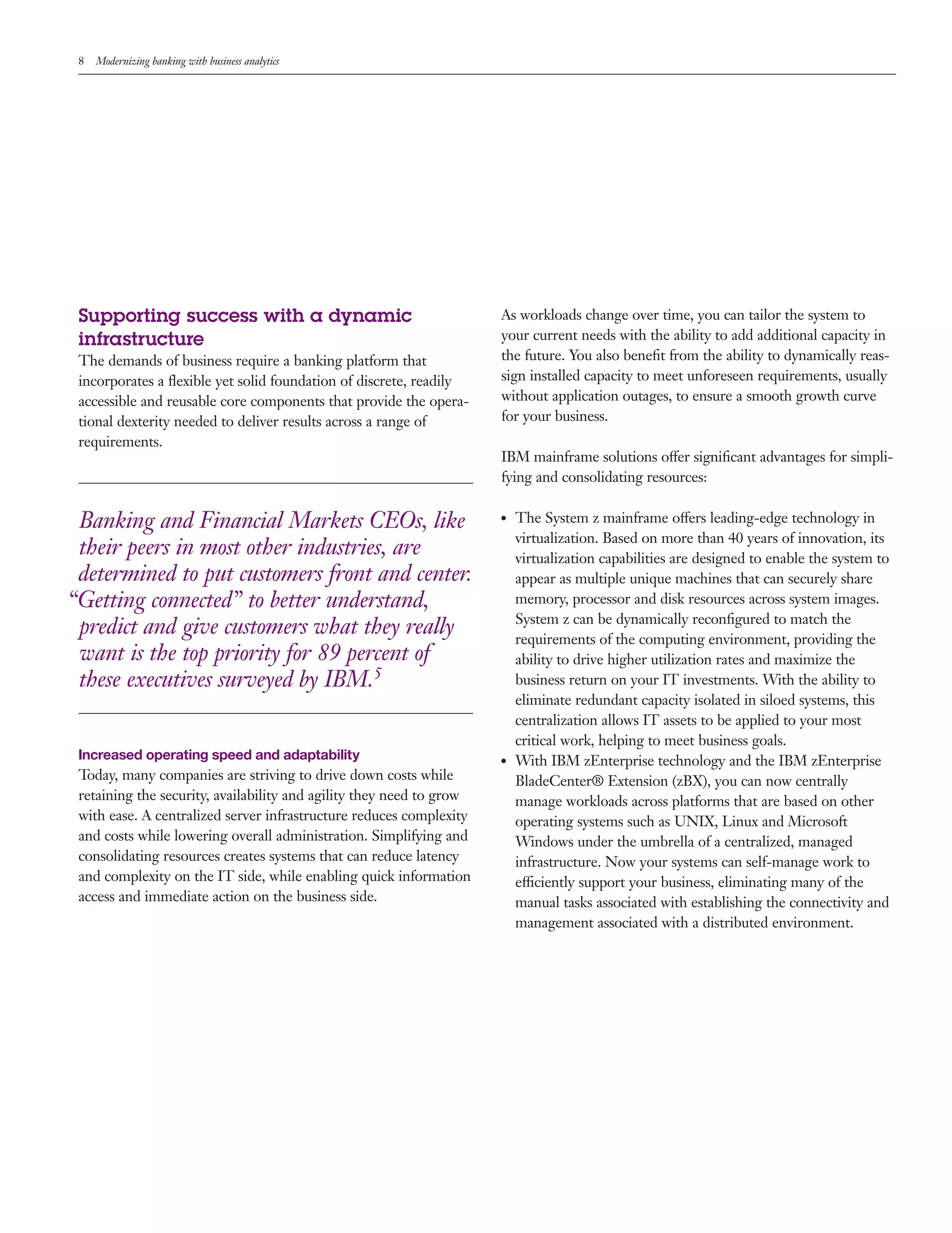 8 Modernizing banking with business analytics
Supporting success with a dynamic
infrastructure
The demands of business require a banking platform that
incorporates a flexible yet solid foundation of discrete, readily
accessible and reusable core components that provide the opera-
tional dexterity needed to deliver results across a range of
requirements.
Banking and Financial Markets CEOs, like
their peers in most other industries, are
determined to put customers front and center.
“Getting connected” to better understand,
predict and give customers what they really
want is the top priority for 89 percent of
these executives surveyed by IBM.5
Increased operating speed and adaptability
Today, many companies are striving to drive down costs while
retaining the security, availability and agility they need to grow
with ease. A centralized server infrastructure reduces complexity
and costs while lowering overall administration. Simplifying and
consolidating resources creates systems that can reduce latency
and complexity on the IT side, while enabling quick information
access and immediate action on the business side.
As workloads change over time, you can tailor the system to
your current needs with the ability to add additional capacity in
the future. You also benefit from the ability to dynamically reas-
sign installed capacity to meet unforeseen requirements, usually
without application outages, to ensure a smooth growth curve
for your business.
IBM mainframe solutions offer significant advantages for simpli-
fying and consolidating resources:
●● The System z mainframe offers leading-edge technology in
virtualization. Based on more than 40 years of innovation, its
virtualization capabilities are designed to enable the system to
appear as multiple unique machines that can securely share
memory, processor and disk resources across system images.
System z can be dynamically reconfigured to match the
requirements of the computing environment, providing the
ability to drive higher utilization rates and maximize the
business return on your IT investments. With the ability to
eliminate redundant capacity isolated in siloed systems, this
centralization allows IT assets to be applied to your most
critical work, helping to meet business goals.
●● With IBM zEnterprise technology and the IBM zEnterprise
BladeCenter® Extension (zBX), you can now centrally
manage workloads across platforms that are based on other
operating systems such as UNIX, Linux and Microsoft
Windows under the umbrella of a centralized, managed
infrastructure. Now your systems can self-manage work to
efficiently support your business, eliminating many of the
manual tasks associated with establishing the connectivity and
management associated with a distributed environment.
 