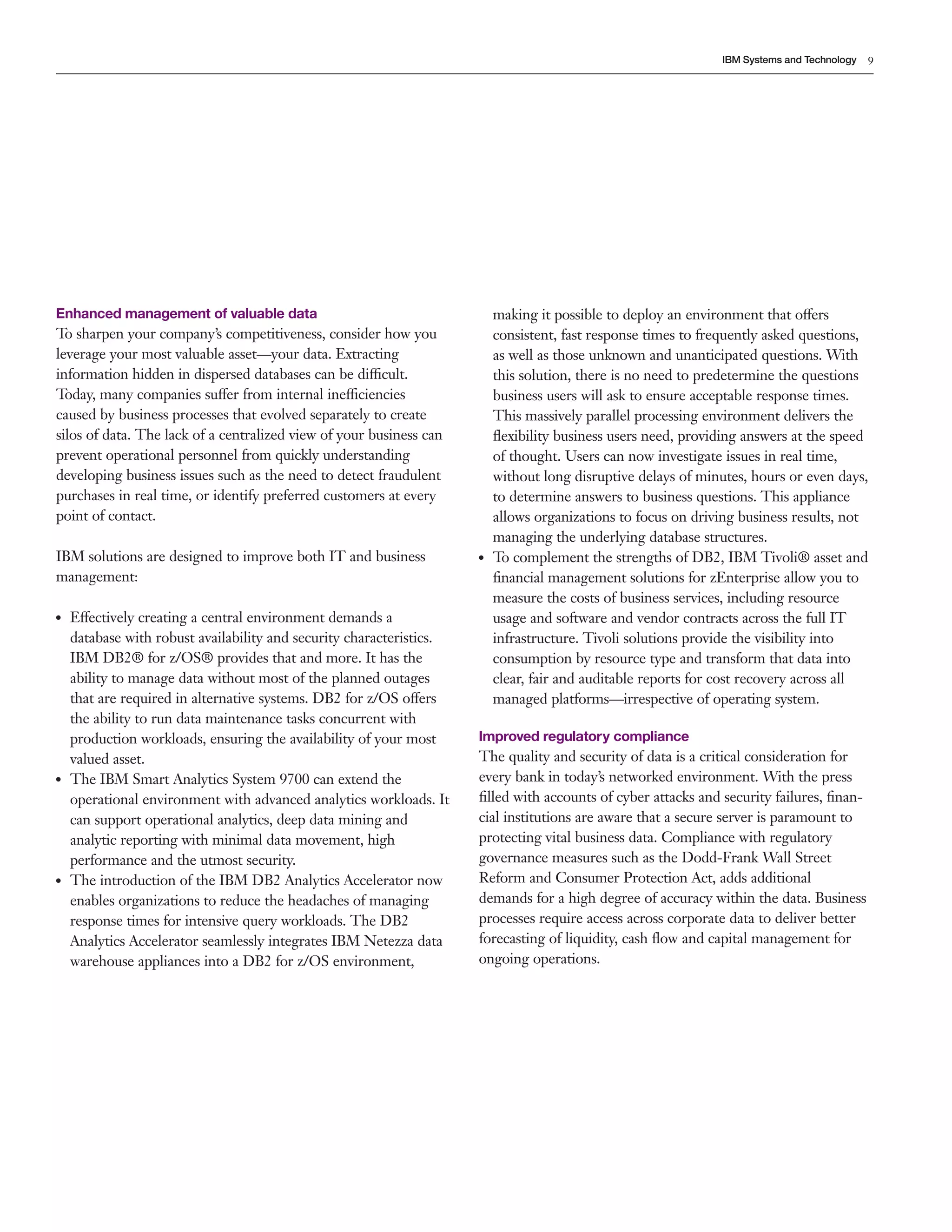 9
IBM Systems and Technology
Enhanced management of valuable data
To sharpen your company’s competitiveness, consider how you
leverage your most valuable asset—your data. Extracting
information hidden in dispersed databases can be difficult.
Today, many companies suffer from internal inefficiencies
caused by business processes that evolved separately to create
silos of data. The lack of a centralized view of your business can
prevent operational personnel from quickly understanding
developing business issues such as the need to detect fraudulent
purchases in real time, or identify preferred customers at every
point of contact.
IBM solutions are designed to improve both IT and business
management:
●● Effectively creating a central environment demands a
database with robust availability and security characteristics.
IBM DB2® for z/OS® provides that and more. It has the
ability to manage data without most of the planned outages
that are required in alternative systems. DB2 for z/OS offers
the ability to run data maintenance tasks concurrent with
production workloads, ensuring the availability of your most
valued asset.
●● The IBM Smart Analytics System 9700 can extend the
operational environment with advanced analytics workloads. It
can support operational analytics, deep data mining and
analytic reporting with minimal data movement, high
performance and the utmost security.
●● The introduction of the IBM DB2 Analytics Accelerator now
enables organizations to reduce the headaches of managing
response times for intensive query workloads. The DB2
Analytics Accelerator seamlessly integrates IBM Netezza data
warehouse appliances into a DB2 for z/OS environment,
making it possible to deploy an environment that offers
consistent, fast response times to frequently asked questions,
as well as those unknown and unanticipated questions. With
this solution, there is no need to predetermine the questions
business users will ask to ensure acceptable response times.
This massively parallel processing environment delivers the
flexibility business users need, providing answers at the speed
of thought. Users can now investigate issues in real time,
without long disruptive delays of minutes, hours or even days,
to determine answers to business questions. This appliance
allows organizations to focus on driving business results, not
managing the underlying database structures.
●● To complement the strengths of DB2, IBM Tivoli® asset and
financial management solutions for zEnterprise allow you to
measure the costs of business services, including resource
usage and software and vendor contracts across the full IT
infrastructure. Tivoli solutions provide the visibility into
consumption by resource type and transform that data into
clear, fair and auditable reports for cost recovery across all
managed platforms—irrespective of operating system.
Improved regulatory compliance
The quality and security of data is a critical consideration for
every bank in today’s networked environment. With the press
filled with accounts of cyber attacks and security failures, finan-
cial institutions are aware that a secure server is paramount to
protecting vital business data. Compliance with regulatory
governance measures such as the Dodd-Frank Wall Street
Reform and Consumer Protection Act, adds additional
demands for a high degree of accuracy within the data. Business
processes require access across corporate data to deliver better
forecasting of liquidity, cash flow and capital management for
ongoing operations.
 