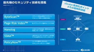 20 Securing your cloud transformation
ByteScanTM
Page Risk IndexTM
Nanolog
SSMATM
PolicyNowTM
最先端のセキュリティ技術を搭載
ユーザの場所に合わせた
セキュリティポリシーの施行
μ秒でのコンテンツスキャンを可能
にする並列セキュリティスキャン
各オブジェクトの動的なリスク分析
1/50にログを圧縮・暗号化および
高速レポート処理
パケットをByte単位でスキャン
することで隠れた脅威を検出
THE ZSCALER
CLOUD
Enforce
Log
Control
USA
EU
Private
100+ data centers
across 5 continents
 