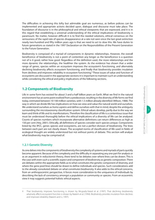 3
ECCAPWG16Report:EthicsandBiodiversity
The difficulties in achieving this lofty but admirable goal are numerous, as before policies can be
implemented and appropriate actions decided upon, dialogue and discourse must take place. The
foundation of discourse is in the philosophical and ethical viewpoints that are expressed, and it is in
this regard that establishing a universal understanding of the ethical implications of biodiversity is
paramount. No matter, however difficult it is to find the needed solutions, ethical consensus on the
seriousness of the rapid rate of species disappearance at a rate not seen since the last great extinction
nearly two-hundred and fifty million years ago is that we need to act to slow this. We have duties to
future generations as stated in the 1997 Declaration on the Responsibilities of the Present Generation
to the Future Generation.
Biodiversity is composed of a myriad of components in dynamic relationships. However, the overall
beneficence of biodiversity is not a point of contention any longer as the beneficence is a question
not of is it good, rather how good. Regardless of the definition used, the more relationships and the
more dynamic the relationships, the healthier the system. As the evidence has shown that a wider
range of genes, species within an ecosystem improves the ecosystem’s functioning, and alternately
declining biodiversity affects ecosystem functioning, and finally that biodiversity provides insulation
from declines and improves reliability in ecosystem functioning.4
These issues of value and function of
ecosystems are discussed in the appropriate sections it is important to maintain such an understanding
while considering the ethical and policy implications of the following sections.
1.2 Components of Biodiversity
Life in some form has existed for about 3 and a half billion years on Earth. What we find in the natural
environment has at some point evolved from a predecessor, resulting in the diversity of life forms we find
today, estimated between 10-100 million varieties, with 1.5 million already identified (Wilson, 1988).The
way in which we divide life has implications on how we view and value the natural world and ourselves.
We understand ourselves as homosapiens and define ourselves with that in mind, despite the ambiguity
surrounding the microtaxonomy classification system. Ethical values develop, partly due to the way we
learn and think of life and its manifestations.Therefore the classification of life is a contentious issue that
must be understood thoroughly before the ethical implications of a diversity of life can be analyzed.
Counts of species numbers which incorporate alternative definitions can return differences as high as
150 per cent (Hey, 2001). Ethically, all definitions of species consider each species unique. Components
listed by the IPCC, genes species and ecosystems, are not a perfect division of biodiversity. The lines
between each part are not clearly drawn. The accepted norms of classification of life used in fields of
ecological thought are widely understood but not without points of debate. This section will analyze
what biodiversity may be comprised of.
1.2.1 Genetic Diversity
Asonedelvesintothecomponentsofbiodiversitythecomplexityofsystemsandmyriadsofpartsquickly
become apparent. Because of the complexity and the difficulty in separating any one part for analysis or
as an argument in reductionist theory, there tend to be debates over where lines can be drawn. This is
the case with even such a scientific aspect and component of biodiversity as genetic composition.There
are debates within the appropriate fields as to what constitutes the genetic component of diversity, and
where the gene pool lines should be drawn to define individuals and species. Such considerations add
to the already convoluted debate on what constitutes biodiversity. It also adds to the ethical concerns,
from an anthropocentric perspective, it forces more consideration to the uniqueness of individuals by
describing the lack of consistency amongst a population or community or species. From an ecocentric
view it may suggests potential holistic ethical aspects.
4	 That biodiversity improves functioning is shown by Mcgrady-Steed et al. (1997). That declining biodiversity
adversely affects ecosystem function is shown by Naeem et al. (1994). Biodiversity provides insulation from declines
and improves reliability (Naeem and Li, 1997).
 