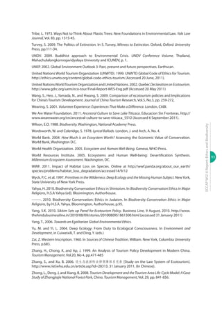 93
ECCAPWG16Report:EthicsandBiodiversity
Tribe, L. 1973. Ways Not to Think About Plastic Trees: New Foundations in Environmental Law. Yale Law
Journal, Vol. 83, pp. 1315-45.
Turvey, S. 2009. The Politics of Extinction. In S. Turvey, Witness to Extinction. Oxford, Oxford University
Press, pp.111-34.
UNDV. 2009. Buddhist approach to Environmental Crisis. UNDV Conference Volume. Thailand,
Mahachulalongkornrajavidyalaya University and ICUNDV, p. 1.
UNEP. 2002. Global Environment Outlook 3: Past, present and future perspectives. Earthscan.
United Nations World Tourism Organization (UNWTO). 1999. UNWTO Global Code of Ethics for Tourism.
http://ethics.unwto.org/content/global-code-ethics-tourism (Accessed 20 June, 2011).
United NationsWorldTourism Organization and United Nations. 2002.QuebecDeclarationonEcotourism.
http://www.gdrc.org/uem/eco-tour/Final-Report-WES-Eng.pdf (Accessed 20 May 2011)
Wang, S., Heo, J., Yamada, N., and Hwang, S. 2009. Comparison of ecotourism policies and Implications
for China’s Tourism Development. Journal of China Tourism Research, Vol.5, No.3, pp. 259-272,
Wearing, S. 2001. Volunteer Experience: Experiences That Make a Difference. London, CABI.
We Are Water Foundation. 2011. Ancestral Culture to Save Lake Titicaca. Educacion Sin Fronteras. http://
www.wearewater.org/en/ancestral-culture-to-save-titicaca_5512 (Accessed 6 September 2011).
Wilson, E.O. 1988. Biodiversity. Washington, National Academy Press.
Wordsworth, W. and Coleridge, S. 1978. Lyrical Ballads. London, J. and Arch, A. No. 4.
World Bank. 2004. How Much is an Ecosystem Worth? Assessing the Economic Value of Conservation.
World Bank, Washington D.C.
World Health Organization. 2005. Ecosystem and Human Well-Being. Geneva, WHO Press.
World Resources Institute. 2005. Ecosystems and Human Well-being: Desertiﬁcation Synthesis.
Millennium Ecosystem Assessment. Washington, DC.
WWF. 2011. Impact of Habitat Loss on Species. Online at http://wwf.panda.org/about_our_earth/
species/problems/habitat_loss_degradation/accessed14/9/12
Wyck, P. C. et al. 1997. Primitives in the Wilderness: Deep Ecology and the Missing Human Subject. NewYork,
State University of New York Press.
Yahya, H. 2010. Biodiversity Conservation Ethics in Shintoism. In Biodiversity Conservation Ethics in Major
Religions, H.S.A Yahya (ed). Bloomington, Authorhouse.
--------. 2010. Biodiversity Conservation: Ethics in Judaism. In Biodiversity Conservation Ethics in Major
Religions, by H.S.A. Yahya. Bloomington, Authorhouse, p.95.
Yang, S.K. 2010. Sikkim Sets up Panel for Ecotourism Policy. Business Line, 9 August, 2010. http://www.
thehindubusinessline.in/2010/08/09/stories/2010080951861300.html (accessed 31 January 2011)
Yang, T., 2006. Towards an Egalitarian Global Environmental Ethics.
Yu, M. and Yi, L. 2004. Deep Ecology: From Duty to Ecological Consciousness. In Environment and
Development, in Cuiweixili, T. and Ding, Y. (eds.)
Zai, Z. Western Inscription. 1960. In Sources of Chinese Tradition, William. New York, Columbia University
Press, p.683.
Zhang, H., Chong, K, and Ap, J. 1999. An Analysis of Tourism Policy Development in Modern China.
Tourism Management. Vol.20, No 4, pp.471-485
Zhang, S., and Xu, B. 2006. 论生态旅游的法律保障体系完善 [Study on the Law System of Ecotourism].
http://www.riel.whu.edu.cn/article.asp?id=28313. 31 January 2011. (In Chinese).
Zhong, L., Deng, J, and Xiang, B. 2008. Tourism Development and the Tourism Area Life-Cycle Model: A Case
Study of Zhangjiajie National Forest Park, China. Tourism Management, Vol. 29, pp. 841-856.
 