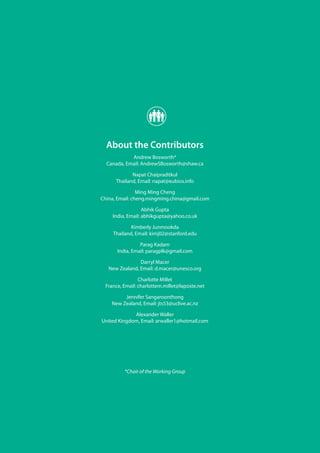 94
ECCAPWG16Report:EthicsandBiodiversity
About the Contributors
Andrew Bosworth*
Canada, Email: AndrewSBosworth@shaw.ca
Napat Chaipraditkul
Thailand, Email: napat@eubios.info
Ming Ming Cheng
China, Email: cheng.mingming.china@gmail.com
Abhik Gupta
India, Email: abhikgupta@yahoo.co.uk
Kimberly Junmookda
Thailand, Email: kimj02@stanford.edu
Parag Kadam
India, Email: paragplk@gmail.com
Darryl Macer
New Zealand, Email: d.macer@unesco.org
Charlotte Millet
France, Email: charlottem.millet@laposte.net
Jennifer Sangaroonthong
New Zealand, Email: jts53@uclive.ac.nz
Alexander Waller
United Kingdom, Email: arwaller1@hotmail.com
*Chair of the Working Group
 