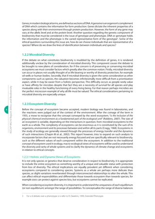 4
ECCAPWG16Report:EthicsandBiodiversity
Genes,inmodernbiologicalterms,aredefinedassectionsofDNA.Agenomeisanorganism’scomplement
of DNA which contains the information for form production. Genes dictate the inherent properties of a
species along with their environment through protein production. However, the form of any gene may
vary at the allelic level and at the protein level. Another question regarding the genetic component of
biodiversity that must be considered is the issue of genotype and phenotype. DNA or genotype holds
the information and the phenotype is the varied representative form of the genotype5
. Some of the
ethical questions surrounding this issue are, how do we choose individuals that are representative of a
species? Where do we draw the lines of identification between individuals and species?
1.2.2 Microbial Diversity
If the debate on what constitutes biodiversity is muddied by the definition of genes, it is rendered
additionally unclear by the consideration of microbial diversity. This component causes the debate to
be brought to new plains of consideration, for if the concern is of preserving or conserving microbial
ecosystems we must consider factors which greatly alter the common notion. Firstly, microbial diversity
can occur in places not usually thought of as life bearing or worthy of diversity protection, for example
oil wells or human bodies. Secondly, that if microbial diversity is given the same consideration as other
components such as species, the valuation becomes infinitesimally more difficult from a prioritization
aspect, while it may be easier from a holistic perspective. This difficulty occurs as people rarely value
or have affinity for microbes despite that fact they are a necessity of survival for all species and play
invaluable roles in the healthy functioning of every living being. For that reason perhaps microbes are
the perfect microcosm example of why all life must be valued. The ethical considerations pertaining to
microbial diversity are especially unique.
1.2.3 Ecosystem Diversity
Before the concept of ecosystem became accepted, modern biology was found in laboratories, and
the reactions were judged out of the context of the environment. After the coinage of the term in
1935, a move to recognize that the concept conveyed by the word ecosystem, “is the inclusion of the
physical-chemical environment as a fundamental part of the ecological unit” (Robbins, 2007). The size of
an ecosystem is variable, depending on the interactions in question, from microbial ecosystems to the
earth as a whole. The complexity of ecosystems can be enormous as it is constituted by the sum of its
organisms, environment and its processes between and within all its parts (Cragg, 1968). Ecosystems in
the study of ecology are generally viewed through the processes of energy transfer and the dynamics
of such interactions (Chapin III et al., 2002). This report however, tries to expand on such analysis to
incorporate factors that are not necessarily energy focused and are specifically relevant to biodiversity,
such as the different values of each component within the ecosystem. In addition to the traditional
concept of ecosystem used in ecology, macro-ecological views of ecosystems will be used to understand
the diversity and rarity of whole systems and to clarify the dynamics of climate change and ecosystems
in relation to ethical concepts.
1.2.3.1 Holistic and Dynamic Views of Ecosystems
It is not only species or genetics that deserve consideration in respect to biodiversity, it is appropriate
to include the entire ecosystem as something worthy of a unique and valuable status with protection
from loss of diversity. The ethical implications are equally prevalent yet different when considering
ecosystems compared to considering species. Systems as a whole are perhaps more delicate than
species, as slight variations reverberated through interconnected relationships to alter the whole. This
can affect ethical responsibilities and differentiate those towards ecosystem than towards species, for
example zoos can protect against species loss, but ecosystems cannot be replicated.
When considering ecosystem diversity, it is important to understand the uniqueness of each equilibrium
(or non-equilibrium) amongst the range of possibilities. To conceptualize the range of diverse balances
5	 For a d debate over a phenotype is is refer to R. Dawkins, 1999, Extended Phenotype.
 