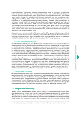 5
ECCAPWG16Report:EthicsandBiodiversity
and interdependent relationships amongst species possible within an ecosystem, consider these
factors of dynamics; each species and accompanying genetics posses functional traits that represent
tolerances, responses and impacts to and on its surrounding environment (Garnier, 2002), species relate
to one another through their traits (Naeem, 1998), those relationship may have homologous origins
and significance (Ackerly, 2004), and the web of interactions may compose of parasitic, predatory,
competitive or facilitative relationships that vary in intensity (Thébault, 2006). Furthermore, the
density and mass of biodiversity is dependent on factors such as a species’ growth rate, body size,
metabolism and life history (Brown, 2004), resource availability (Tilman, 1982) stoichiometry (Elser,
2002), interactions within the food chain (McCann, 2005), and spatial factors (Loreau, 2003). And finally
biogeographic processes are responsible for the genetic populations of an ecosystem (Lomolino, 2004).
And in addition to the special factors, the temporal issue of which species develop first also affect the
biodiversity of an ecosystem (Larsen, 2005).
Fluctuations in any of these variables of dynamics result in differing states of biodiversity and thusly
reflect the diversity of ecosystems as a whole. By understanding the complexity of factors involved, the
uniqueness of each ecosystem can be more easily found and an associated value of the uniqueness
attached combined with the ethical responsibilities to that value. Threatened urgency
1.2.3.2 Special Ecosystems and Hotspots
While the definition of biodiversity and whether certain ecosystems are diverse is in question, what is not
inquestionisthatthereareothermoreeasilyrecognizableecosystemsthatare‘special’.Theseecosystems
are considered special in the sense that they are rare, and rare in the sense that they are either unique
in composition or rare in occurrence. The ethical implications of what constitutes a ‘special’ ecosystem
are of particular interest as it directly relates to attitudes towards ‘normal’ ecosystems. Once it is clear
what constitutes the‘special’designation and whether or not there are differing ethical responsibilities,
we can better understand the relationship with‘normal’ecosystems.The ethical question of whether an
ecosystem or even a species is more‘valuable’because it is rare is addressed in the following chapters.6
Examplesof‘special’ecosystemsgrowinnumbersasoneappreciatesthedelicacyofbalancefoundwithin
normal ecosystems and the myriad of variables that make each ecosystem unique. Ecosystems that are
commonly referred to as ‘special’ may include caves, tidal pools, estuaries, ice-locked lakes, wetlands,
rainforests and old-growth forests. In addition microbial ecosystems can be found in many locations
usually considered inhospitable, such as near nuclear waste and oil-wells and therefore uniquely rare.
Add to this list the variability of the definitions of ecosystem and one can gain a sense of how hard it is
to define a‘special’ecosystem, although many biologists would claim that every ecosystem is special.
1.2.3.3 Human made Ecosystems
Of unique consideration are the special ecosystems that are not threatened by human activity but rather
dependent on them. This reversal is of specific interest to ethical thought in that role reversal provides
insight into the nature of the dynamics of responsibility For example it raises questions such as, are
there different ethical implications such as stronger or weaker responsibility towards conservation
when we are the “creator” of the ecosystem? This issue is also interesting because some of the human
made ecosystems include polluted sites, which have negative effects upon some species although they
may increase the diversity of certain types of organism that use the pollution as an energy source.
1.3 Dangers to Biodiversity
The ‘hot’ topic of international discourse in the 21st century has been global climate change and its
accompanying effects. There is little argument against the idea that we are currently witnessing one
of the greatest die-offs of species in known history. The current debate is not on whether it is taking
place but rather on how much greater the extinction rates are than the background rate, with estimates
usually ranging from less than 100 times to 1000 times greater, with some estimates as high as 10,000
6	 For further discussion, see sections 3.1.2 and 3.1.4 on the intrinsic and instrumental values of biodiversity.
 