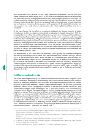 6
ECCAPWG16Report:EthicsandBiodiversity
times higher (WHO, 2005). What we can infer clearly from this is that biodiversity is under threat more
than at any other time during human history. As this is the greatest extinction event that humans have
ever bourne witness to or have played a role within, there are unique ethical issues concerning our role
in relationship to the wellbeing of other species that have never been faced by the human race. Because
of this we must understand the threats to and causes of biodiversity loss, in order to better choose our
course of action or non-action. Some causes are anthropogenic with direct ethical implications and
other causes are not a result of human activity, however the ethical implications of those must also be
considered.
Of the many factors that can affect an ecosystem’s biodiversity the biggest cause for a decline
in biodiversity and the most pertinent to ethical consideration is habitat destruction.7
While the
correlation between habitat loss and loss of diversity may seem clear, the causes of habitat loss are
perhaps less clear. Fragmentation due to the protection of only certain hotspots is another aspect of
biodiversity degradation that is just beginning to enter consideration. Using definitions borrowed from
the Millennium Ecosystem Assessment framework, there are direct and indirect drivers of change to an
ecosystem.8
Anthropogenic causes have both short-term impacts such as habitat destruction, and long-
term such as climate change.9
The anthropogenic causes are, perhaps, the most important to ethics
as they directly express our relationship with biodiversity. The five direct drivers of biodiversity loss as
stipulated by the CBD are climate change, introduced species, nutrient loading, land use change, and
overexploitation (Diversity, 2006).
It is predicted that by 2032 more than 70% of the land surface globally will have been damaged or
disturbed by the human population (UNEP, 2002). Habitat loss has been identified as a major threat to
85% of all species described in the IUCN’s red list (WWF, 2011). This report gives a few examples, but
readers are referred to other publications for specifics. Ethically we can agree that the destruction of
life is counter to the principle of non-maleficence. The wildlife trade is one example of how satisfying
the appreciation of some persons for diverse species usually harms the ecosystems from where they
are taken. Unlike many other industries, there is no burden of proof on wildlife traders to establish that
their proposed market is sustainable for nature, safe for the public, or safe for the living organism, itself
(Toland et al., 2012).
1.4 Measuring Biodiversity
The issue of measuring biodiversity is of tremendous importance when considering pragmatic factors
such as conservation of biodiversity and formulating policy on biodiversity. There have been numerous
methods of measuring biodiversity used in the field of ecology since its inception but the inherent
difficulties of quantifying biodiversity have yet to be completely removed. The difficulties in measuring
biodiversity fall into various categories from definitive to practical. Conceptually, the difficulty lay in
the deep interconnected nature of biodiversity and its ecosystem, as neither exists independently of
the other and thus defining the roles and functions biodiversity plays through quantitative methods
is abstract or strange.10
That is not the only difficulty as the defining characteristics of the dynamics of
biodiversity are not easily quantifiable11
. Combined with the practical difficulty of collecting the required
field data due to a short supply of time, money and experts needed for proper sampling, few surveys
can tally all species (Magurran, 2005). These difficulties have been laid out repeatedly using varied
language in the field of ecology and can be emphasized through the non-agreement of a definition
for biodiversity and summarized by the feelings towards the CBD’s definition in ‘What is biodiversity?’,
“Such a definition is of little use to conservation biologists trying to develop and evaluate methodologies for
biodiversity measurement…”(Maclaurin and Sterelny, 2008).
7	 See section 1.2.3 on Ecosystem diversity for a description of factors. That habitat destruction is the biggest cause of
biodiversity loss is described by Reaka-Kudla et al. (1996).
8	 Direct drivers unequivocally influence ecosystem processes (Millennium Ecosystem Assessment framework
language).
9	 Based on the IPCC report on Climate Change and Biodiversity (Technical Paper V).
10	 Strange in the sense that measuring something by itself is fundamentally abstract. Neem et al. (2008) show that
neither is independent of each other.
11	 For more elaboration on the dynamics, see section 1.1 on Genes, Species and Ecosystem.
 