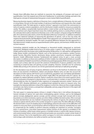 7
ECCAPWG16Report:EthicsandBiodiversity
Despite these difficulties there are methods to overcome the ambiguity of concepts and issues of
quantification. From the original root of the term ‘biodiversity’ in conservation biology and with it the
total species concept of measurement has grown a more mature field of quantification.
Measuring diversity requires a definition of diversity. Even a simple definition of diversity, the one used
in conservation, focuses on the total number of species or total biomass and requires less than simple
quantification tools. The total species or species richness12
approach must factor the commonness or
rarity of a species, endemic populations, and the distribution models needed to measure accurately the
variety. This ability is exceptionally important before a total number can be figured and the methods
used to achieve such a figure have been many. One method, plotting, exists in a variety of forms namely
the rank/abundance plot or dominance/diversity curve, or the variation using percentage the Whitaker
plot, the k-dominance plot and its variant the Abundance/Biomass Comparison. In addition to plotting
there exist statistical methods of measuring the abundance of species, such as the Log series, the
negative binomial and the Zipf-Mandlebrot model. These approaches are considered deterministic and
are contrasted by stochastic models. The main conceptual difference between the two approaches is
that deterministic models assume an equal distribution within species, and stochastic models take into
account variance.
Contrasting statistical models are the biological or theoretical models categorized as stochastic
approaches. Biological models tend to focus on niches within a system. Since 1957 the predominant
model used has been the broken stick model devised by HR Macarthur, it is still used for null hypothesis
today. Newer models contributed by Tokeshi, such as the dominance pre-emption, random fraction,
power fraction, Macarthur fraction, dominance decay, random assortment, composite and Hughes’
dynamic model, differentiate between fundamental and realized niches to give a more accurate
description. In addition to these exist a plethora of other models, two celebrated methods are Caswell’s
neutralmodelandHubbel’sneutraltheoryofbiodiversityandbiogeography.Whilenicheapportionment
models, such as these, take into account the variances of distribution of species, problems arise when
converting to empirical data and gaining accurate sampling. However, methods exist for achieving
reliable data as long as the variances are not too great between attempts at replicating samplings.
On the abundance issue of rarity of species, definitions are thrust to the forefront. To determine rarity
there are two branches of definitions, relative and absolute. Relative rarity can take into account the
abundance of other species with factors such as endemicity, population size, and habitat specialization
in addition to the scale of the survey, all of which might affect the perceived rarity of a species. An
example of a relative definition would be,“Rarity is merely the current status of an extant organism which,
by any combination of biological or physical factors, is restricted either in numbers or area to a level that is
demonstrably less than the majority of other organisms of comparable taxonomic entities”, (Kunine and
Gaston, 1997). Absolute definitions are a predetermined standard by which to measure rarity. One
example of an absolute definition is that of the singleton, in which the criteria are that a single individual
constitutes rare. Rarity remains a concept that is debatable, and any usage of the term in this report will
be qualified by a definition.
The next aspect in measuring species richness is simple in theory, but is not without discrepancies.
Several concepts of ‘species’ are used when contemplating species richness, such as the biological
species concept, phylogenetic species concept, and the cohesion concept. Each concept with its own
boundaries as to what constitutes a species can either inflate or deflate the total number. After a concept
has been decided there are two methods of expressing the richness of species, the numerical species
richness or species density which is the number of species in a given area. The other difficulty in finding
the desired totals is issues of sampling due to methodology, extensive discussion on the difficulties and
solution to overcome them can be found but will not be laid out here. However, methods that are used
to compensate for the inability to perform intensive sampling are important to consider. Surrogacy
exists in several forms, cross-taxon measurement (where richness of one species is correlated to the
richness of another), within-taxon (where generic or familial richness is used to infer species richness),
and environmental (where certain environmental perimeters are assumed to contain certain levels of
species richness). Due to the imperfections within surrogacy it is not to be considered as an accurate
tool on large scale estimations, but rather as tool for case-by-case studies.
12	 The total number of a given taxon in an assemblage.
 