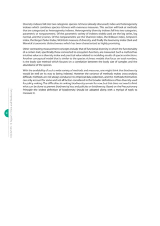 8
ECCAPWG16Report:EthicsandBiodiversity
Diversity indexes fall into two categories species richness (already discussed) index and heterogeneity
indexes which combines species richness with evenness measures. This section will look at methods
that are categorized as heterogeneity indexes. Heterogeneity diversity indexes fall into two categories,
parametric or nonparametric. Of the parametric variety of indexes widely used are the log series, log
normal, and the Q series. Of the nonparametric are the Shannon index, the Brillouin index, Simpson’s
index, the Berger-Parker Index, McIntosh measure of diversity, and finally the taxonomy index Clark and
Warwick’s taxonomic distinctiveness which has been characterized as highly promising.
Other contrasting measurement concepts include that of functional diversity in which the functionality
of a certain trait, specifically those connected to ecosystem function, are measured. Such a method has
intuitive value as a diversity index and practical value related to modeling results of species extinctions.
Another conceptual model that is similar to the species richness models that focus on total numbers,
is the body size method which focuses on a correlation between the body size of samples and the
abundance of the species.
With the availability of such a wide variety of methods and measures, one might think that biodiversity
would be well on its way to being indexed. However the variance of methods makes cross-analysis
difficult, methods are not always conducive to empirical data collection, and the methods themselves
can only account for some and not all factors considered in the broader definitions of bio-diversity used
for policy making. The difficulties in ranking biodiversity remain for now, but that does not need to limit
what can be done to prevent biodiversity loss and policies on biodiversity. Based on the Precautionary
Principle the widest definition of biodiversity should be adopted along with a myriad of tools to
measure it.
 