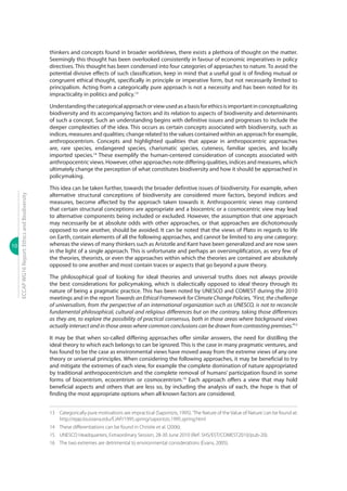 10
ECCAPWG16Report:EthicsandBiodiversity
thinkers and concepts found in broader worldviews, there exists a plethora of thought on the matter.
Seemingly this thought has been overlooked consistently in favour of economic imperatives in policy
directives. This thought has been condensed into four categories of approaches to nature. To avoid the
potential divisive effects of such classification, keep in mind that a useful goal is of finding mutual or
congruent ethical thought, specifically in principle or imperative form, but not necessarily limited to
principalism. Acting from a categorically pure approach is not a necessity and has been noted for its
impracticality in politics and policy.13
Understandingthecategoricalapproachorviewusedasabasisforethicsisimportantinconceptualizing
biodiversity and its accompanying factors and its relation to aspects of biodiversity and determinants
of such a concept. Such an understanding begins with definitive issues and progresses to include the
deeper complexities of the idea. This occurs as certain concepts associated with biodiversity, such as
indices, measures and qualities; change related to the values contained within an approach for example,
anthropocentrism. Concepts and highlighted qualities that appear in anthropocentric approaches
are, rare species, endangered species, charismatic species, cuteness, familiar species, and locally
imported species.14
These exemplify the human-centered consideration of concepts associated with
anthropocentric views. However, other approaches note differing qualities, indices and measures, which
ultimately change the perception of what constitutes biodiversity and how it should be approached in
policymaking.
This idea can be taken further, towards the broader definitive issues of biodiversity. For example, when
alternative structural conceptions of biodiversity are considered more factors, beyond indices and
measures, become affected by the approach taken towards it. Anthropocentric views may contend
that certain structural conceptions are appropriate and a biocentric or a cosmocentric view may lead
to alternative components being included or excluded. However, the assumption that one approach
may necessarily be at absolute odds with other approaches, or that approaches are dichotomously
opposed to one another, should be avoided. It can be noted that the views of Plato in regards to life
on Earth, contain elements of all the following approaches, and cannot be limited to any one category;
whereas the views of many thinkers such as Aristotle and Kant have been generalized and are now seen
in the light of a single approach. This is unfortunate and perhaps an oversimplification, as very few of
the theories, theorists, or even the approaches within which the theories are contained are absolutely
opposed to one another and most contain traces or aspects that go beyond a pure theory.
The philosophical goal of looking for ideal theories and universal truths does not always provide
the best considerations for policymaking, which is dialectically opposed to ideal theory through its
nature of being a pragmatic practice. This has been noted by UNESCO and COMEST during the 2010
meetings and in the report Towards an Ethical Framework for Climate Change Policies, “First, the challenge
of universalism, from the perspective of an international organization such as UNESCO, is not to reconcile
fundamental philosophical, cultural and religious differences but on the contrary, taking those differences
as they are, to explore the possibility of practical consensus, both in those areas where background views
actually intersect and in those areas where common conclusions can be drawn from contrasting premises.”15
It may be that when so-called differing approaches offer similar answers, the need for distilling the
ideal theory to which each belongs to can be ignored. This is the case in many pragmatic ventures, and
has found to be the case as environmental views have moved away from the extreme views of any one
theory or universal principles. When considering the following approaches, it may be beneficial to try
and mitigate the extremes of each view, for example the complete domination of nature appropriated
by traditional anthropocentricism and the complete removal of humans’ participation found in some
forms of biocentrism, ecocentrism or cosmocentrism.16
Each approach offers a view that may hold
beneficial aspects and others that are less so, by including the analysis of each, the hope is that of
finding the most appropriate options when all known factors are considered.
13	 Categorically pure motivations are impractical (Sapontzis, 1995).‘The Nature of the Value of Nature.’can be found at:
http://ejap.louisiana.edu/EJAP/1995.spring/sapontzis.1995.spring.html
14	 These differentiations can be found in Christie et al. (2006).
15	 UNESCO Headquarters, Extraordinary Session, 28-30 June 2010 (Ref: SHS/EST/COMEST2010/pub-20).
16	 The two extremes are detrimental to environmental considerations (Evans, 2005).
 