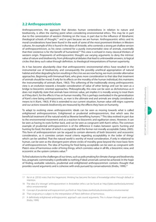 11
ECCAPWG16Report:EthicsandBiodiversity
2.2 Anthropocentricism
Anthropocentrism, the approach that denotes human centeredness in relation to nature and
biodiversity, is often the starting point when considering environmental ethics. This may be in part
due to the canonization of western thinking on the issue, in part due to the influence of Abrahamic
theological schools of thought,17
and in part because we are human. Anthropocentric ethics and its
moral considerations have been found in the work of some of the most prominent thinkers in Western
cultures. An example of this is found in the ideas of Aristotle, who contends a strong yet shallow version
of anthropocentricism, as his views contend for a purely instrumentalist view of animals, essentially
that their existence is for the benefit of humankind.18
This view is echoed in many classical thinkers of
western origin. Proponents of anthropocentric thought use varying arguments to deny the intrinsic
value of nature and biodiversity, from philosophical debates that lead to unknowable answers, to logical
circles that deny such value through definition, to theological interpretations of human superiority.
As it has become abundantly clear that anthropocentric environmental ethics have resulted in the
instrumental use of biodiversity, and consequently the possibly unethical appropriation of natural
habitatandotherdegradingfactorsresultinginthecrisiswearenowfacing,wemustconsideralternative
approaches. Beginning with Immanuel Kant, who gives more consideration to that idea that treatment
of animals should be moral, if only for its effects on the morality of the human individual, this maintains
the instrumentality of animals (Kant, 1963). This softening of the traditionally strong anthropocentric
view is an evolution towards a broader consideration of value of other beings and can be seen as a
bridge to biocentric oriented approaches. Philosophically, this view can be seen as dichotomous as it
does not implicitly state that animals have intrinsic value, yet implies it is morally wrong to treat them
as if they don’t, for the effects it has on human morality.This is perhaps overlooked in the generalization
of Kant’s view being anthropocentric, as man is the ultimate end and animals are simply considered a
means to it (Kant, 1963). If this is extended to our current situation, human value still reigns supreme
and our actions towards biodiversity are measured by the effects they have on humanity.
To adapt to evolving views anthropocentric ideals can be seen as moving towards what is called
enlightened anthropocentrism. Enlightened or prudential anthropocentrism, that which sees the
beneficial treatment of the natural world as likewise benefiting humans.19
This idea evolved in part due
to the environmental movement and as a reaction to biocentric and egalitarian views. However, it can
be seen as having its roots further back, and can be seen as congruent with Kant’s ethics. The common
example of prudential anthropocentrism is of the difference it makes between sports hunting and
hunting for food, the latter of which is acceptable and the former not morally acceptable (Sakar, 2005).
This form of anthropocentrism can be argued to contain elements of both biocentric and ecocentric
consideration, as it connotes certain moral criteria regarding acceptability in the ‘order of things’
which can be satisfied. That the natural world is worthy of moral consideration, if only in relational to
human, can be seen as the divergent point where circles of morality grow beyond the most basic form
of anthropocentricism. The idea of hunting for food being acceptable can be seen as congruent with
Plato’s view of harmonious order of living things, which connotes value in all life, a biocentric view, and
ecocentric as the system contains value.20
Tofindsolutionstothechallengesofourtimes,suchaspolicymakingforclimatechangeandbiodiversity
loss, pragmatic commonality is preferable to nothing if ideal universals cannot be achieved. In the hope
of finding workable solutions, prudential and enlightened anthropocentrism contains thought that
provides sound arguments and is cohesive with ends pursued by conservationists (Krebs, 1999).21
17	 Rai et al. (2010) notes that this hegemonic thinking has become the basis of knowledge either through default or
intention.
18	 The idea of a ‘stronger’ anthropocentrism in Aristotelian ethics can be found at: http://plato.stanford.edu/entries/
ethics-environmental
19	 Concept of prudential anthropocentrism put forth at: http://plato.stanford.edu/entries/ethics-environmental
20	 That congruency is subject to the interpretation of Plato’s definition of harmonious.
21	 A definitively enlightened anthropocentric approach uses sound arguments. This is shown through seven points
(Krebs, 1999).
 