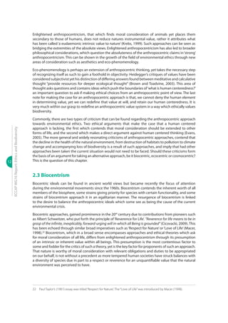12
ECCAPWG16Report:EthicsandBiodiversity
Enlightened anthropocentricism, that which finds moral consideration of animals yet places them
secondary to those of humans, does not reduce natures instrumental value, rather it attributes what
has been called ‘a eudaemonic intrinsic value to nature’(Krebs, 1999). Such approaches can be seen as
bridging the extremities of the absolute views. Enlightened anthropocentricism has also led to broader
philosophical considerations, which question the absoluteness of the anthropocentric claims in‘strong’
anthropocentricism. This can be shown in the growth of the field of environmental ethics through new
areas of consideration such as aesthetics and eco-phenomenology.
Eco-phenomenology is perhaps an extension of anthropocentric thinking, yet takes the necessary step
of recognizing itself as such to gain a foothold in objectivity. Heidegger’s critiques of values have been
consideredsubjectivistyethisdistinctionofdifferinganswersfoundbetweenmeditativeandcalculative
thought “provide resources for deeper ecological thought” (Brown and Toadvine, 2003). This area of
thought asks questions and contains ideas which push the boundaries of‘what is human centeredness?’
an important question to ask if making ethical choices from an anthropocentric point of view. The last
note for making the case for an anthropocentric approach is that, we cannot deny the human element
in determining value, yet we can redefine that value at will, and retain our human centeredness. It is
very much within our grasp to redefine an anthropocentric value system in a way which ethically values
biodiversity.
Commonly, there are two types of criticism that can be found regarding the anthropocentric approach
towards environmental ethics. Two ethical arguments that make the case that a human centered
approach is lacking, the first which contends that moral consideration should be extended to other
forms of life, and the second which makes a direct argument against human centered thinking (Evans,
2005). The more general and widely resonating criticisms of anthropocentric approaches, contend that
the decline in the health of the natural environment, from destruction of habitats to pollution to climate
change and accompanying loss of biodiversity is a result of such approaches, and imply that had other
approaches been taken the current situation would not need to be faced. Should these criticisms form
the basis of an argument for taking an alternative approach, be it biocentric, ecocentric or cosmocentric?
This is the question of this chapter.
2.3 Biocentrism
Biocentric ideals can be found in ancient world views but became recently the focus of attention
during the environmental movements since the 1960s. Biocentrism contends the inherent worth of all
members of the biosphere, some strains giving priority for species with certain functionality, and some
strains of biocentrism approach it in an egalitarian manner. The resurgence of biocentrism is linked
to the desire to balance the anthropocentric ideals which some see as being the cause of the current
environmental crisis.
Biocentric approaches, gained prominence in the 20th
century due to contributions from pioneers such
as Albert Schweitzer, who put forth the principle of‘Reverence for Life’. “Reverence for life means to be in
grasp of the infinite, inexplicably, forward-urging will in-which all Being is grounded” (Cicovacki, 2009). This
has been echoed through similar broad imperatives such as‘Respect for Nature’or‘Love of Life’(Macer,
1998).22
Biocentrism, which in a broad sense encompasses approaches and ethical theories which ask
for moral consideration of all life, differs from enlightened anthropocentrism through its presumption
of an intrinsic or inherent value within all beings. This presumption is the most contentious factor to
some and fodder for the critics of such a theory, yet is the key factor for proponents of such an approach.
That nature is worthy of moral consideration with relevant obligations and duties to be appropriated
on our behalf, is not without a precedent as more tempered human societies have struck balances with
a diversity of species due in part to a respect or reverence for an unquantifiable value that the natural
environment was perceived to have.
22	 Paul Taylor’s (1981) essay was titled‘Respect for Nature’. The“Love of Life”was introduced by Macer (1998).
 