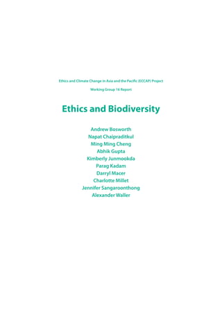 Ethics and Climate Change in Asia and the Pacific (ECCAP) Project
Working Group 16 Report
Ethics and Biodiversity
Andrew Bosworth
Napat Chaipraditkul
Ming Ming Cheng
Abhik Gupta
Kimberly Junmookda
Parag Kadam
Darryl Macer
Charlotte Millet
Jennifer Sangaroonthong
Alexander Waller
 