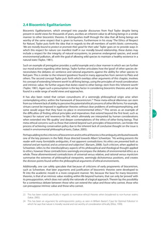 13
ECCAPWG16Report:EthicsandBiodiversity
2.4 Biocentric Egalitarianism
Biocentric Egalitarianism, which emerged into popular discourses from Paul Taylor despite being
present in world views for thousands of years, ascribes an inherent value to all living beings in a similar
manner to other biocentric theories. It distinguishes itself through the idea that all living beings are
worthy of the same respect that is given to humans. Furthermore in his essay ‘The Ethics of Respect
for Nature’, Taylor puts forth the idea that in regards to the all members of earth’s biotic community,
‘We are morally bound to protect or promote their good for their sake’. Taylor goes on to provide ways in
which this respect for nature can manifest itself in our morally bound relationship, these duties may
include a respect for the integrity of natural ecosystems, to preserve endangered species, and avoid
environmental pollution, all with the goal of allowing wild species to maintain a healthy existence in a
natural state (Taylor, 1981).
Such an example of prerogative provides a useful example and a clear manner in which we can further
our moral actions regarding other beings. Taylor further articulates how the‘good’of other species de-
necessitates the debates on sentience and rational arguments against the ability for other species to
feel pain. This is similar to the inherent‘goodness’found in many approaches from Jainism to Plato and
others. The second concept Taylor puts forth which overlays other arguments of this chapter, involves
his concept of extending‘inherent worth’to all living beings, using the principles of moral consideration
and intrinsic value. He further argues that duties owed to other beings stem from this ‘inherent worth’
(Taylor, 1981). Again such a presumption is the key factor in considering biocentric theories and can be
found in a wide range of world views and approaches.
It has also been noted that certain conundrums of a seemingly philosophical origin arise when
contemplating ethics within the framework of biocentricism.23
These meta-ethical dilemmas can stem
fromourinherentlackofabilitytoperceivethepotentialethicalconcernsofotherlifeforms.Forexample,
virtues cannot be imposed in egalitarian theories without clear problems of anthropomorphizing, and
some would argue that they have no place in environmental ethics.24
This serves as an example of
the difficulties of finding ethical principles and imperatives that extend beyond the first level, such as
‘respect for nature’ and ‘reverence for life’, which ultimately are interpreted by human considerations
when extended into ‘life quality’ and deeper contemplations of the ethics of other living beings. That
meta-ethical concerns such as those that extend beyond such principles of biocentrism, can hinder the
process of achieving conservation policy due to the inherent lack of conclusive thought on the issue is
noted in environmental philosophical texts, (Sakar, 2005).
Perhapsaddingtothecriticismsofbiocentrismanditsethicaltheoriesistheambiguityattributedtowards
one of the key pioneers in the field, those directed towards Albert Schweitzer. “His writing presents the
reader with many formidable ambiguities, if not apparent contradictions: his ethics are presented both as
rational and yet mystical, and as universal and subjective”, (Barsam, 2008). Such criticism, when applied to
Schweitzer, refers to the interdisciplinary aspects of his philosophical and theological thought applied
to ethics, however these contradictions seemingly encompass the debates of environmental ethics as a
whole. These aforementioned contradictions of universal versus relative, and rational versus mysticism
summarize the extremes of philosophical viewpoints, seemingly dichotomous positions, and creates
the division points found within the philosophical arguments of ethical environments.
Additionally, one can safely speculate that because of criticisms of early proponents of biocentrism,
such as Schweitzer, that later arguments and justification of biocentric theories were developed to
fit into the academic mould in a more congruent manner. Yet, because the base for many biocentric
theories, is that of an intrinsic value residing within life beyond humans, that can only be ‘proved’ with
its presupposition, which does not satisfy the rationale of a logical approach. Therein lay the possibility
for a contentious debate between those who can extend the value and those who cannot, those who
can presuppose intrinsic value and those who cannot.
23	 This has been noted specifically in regards to normative ethical theories when broadened to non-human realms
(Sakar, 2005).
24	 This has been an argument for anthropocentric policy, as seen in William Baxter’s ‘Case for Optimal Pollution’ in
which he says that nature is morally neutral and not worthy of consideration ethically (Elliot, 1999).
 