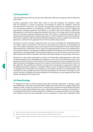 14
ECCAPWG16Report:EthicsandBiodiversity
2.5 Ecocentrism
“The higher affirmation of life can only arise when affirmation of life tries to understand itself in affirmation
of the world.”25
Ecocentric approaches, those which ‘take a point of view that recognizes the ecosphere, rather
than the biosphere, as central in importance, and attempts to redress the imbalance created by
anthropocentrism’.26
That such a view connotes an opposition to biocentric or anthropocentriv views
is an unnecessary limitation on consideration. Ecocentric approaches can be useful in bridging the
gap between individual, population and habitat, or concepts of self and environment. While both
anthropocentric and biocentric approaches represent the value of the beings within the life bearing
matrix, the ecocentric approach represents the value of the matrix in sustaining the beings. That the
primary threat to biodiversity loss is habitat destruction, or in other words destruction of the equilibrium
of the matrix resulting in both decimation of individual and species numbers, suggest that an ecocentric
approach is a valid and worthy approach from which to synthesis policy choices.
The holism of such an ecocentric approach proves to be both a beneficial and complicating factor.
The holistic aspects of ecocentrism arise from the anti-reductionist tendencies of incorporating all
parts of the system, individuals, species and ecosystem into the consideration of value. Ethical choices
stemming from the consideration of such a value, seemingly appropriate, are the most complicated due
to the myriad of dynamics yet likewise providing the depth of consideration from which the strongest
imperatives can be appropriated. The prominent proponents of ecocentic theories are those such as
Aldo Leopold and his famous‘land ethic’, Arne Naess and‘Deep Ecology’and many holistic world views.
Ecocentrism on the surface may appear to be the most inherently sensible approach to take when
considering biodiversity. An ideal approach could focus on the value of the life-bearing matrix of our
ecosphere,andthemaintenanceofit.However,atthistimethepragmaticsofsuchanapproachisfarfrom
ideal, as the level of knowledge necessary to act in response to the needs of maintaining the matrix is far
from adequate. The possibility for unforeseen consequences of tampering on a large scale is high, and
the slightest potential for negative or catastrophic effects must be considered. Ethically, such attempts
to manipulate the functioning of the ecosphere, are the hardest to justify as the potential effects may
reverberate not only spatially around the world but temporally far into the future. The dangers of such
actions have been recognized and recommendations for moratoriums on geo-engineering have been
sent for consideration (ETC Group, 2010).
2.6 Deep Ecology
To categorize the theory of Deep Ecology among other ecocentric approaches is, perhaps, a gross
oversimplification of the ideas contained within it. While the movement known as deep ecology does
attribute a worth, synonymous with intrinsic or inherent value, towards the natural life bearing matrix
and in this case the quality of biodiversity, it goes well beyond that basic assumption of ecocentrism.27
In making the distinction of a‘Deep Ecology’from a shallow one, a comprehensive list of core principles
were crafted to ensure the vital components of such an approach to nature were understood, which
25	 Albert Schweitzer replying to Nietzsche’s philosophy of affirmation of life (Evans, 2005).
26	 Definition found at http://www.encyclopedia.com/doc/1O999-ecocentrism.html
27	 That the Deep Ecological movement holds the notion of such a synonymous value is found in the analysis by Yu
(2004).
 