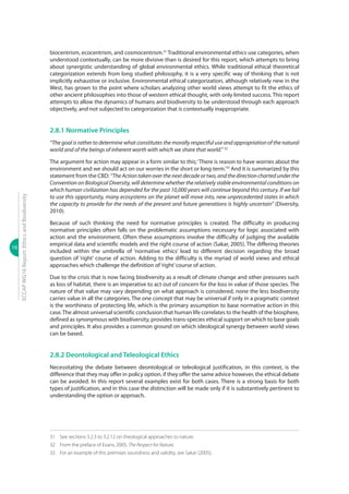16
ECCAPWG16Report:EthicsandBiodiversity
biocentrism, ecocentrism, and cosmocentrism.31
Traditional environmental ethics use categories, when
understood contextually, can be more divisive than is desired for this report, which attempts to bring
about synergistic understanding of global environmental ethics. While traditional ethical theoretical
categorization extends from long studied philosophy, it is a very specific way of thinking that is not
implicitly exhaustive or inclusive. Environmental ethical categorization, although relatively new in the
West, has grown to the point where scholars analyzing other world views attempt to fit the ethics of
other ancient philosophies into those of western ethical thought, with only limited success. This report
attempts to allow the dynamics of humans and biodiversity to be understood through each approach
objectively, and not subjected to categorization that is contextually inappropriate.
2.8.1 Normative Principles
“The goal is rather to determine what constitutes the morally respectful use and appropriation of the natural
world and of the beings of inherent worth with which we share that world.” 32
The argument for action may appear in a form similar to this;‘There is reason to have worries about the
environment and we should act on our worries in the short or long term.’33
And it is summarized by this
statement from the CBD: “TheActiontakenoverthenextdecadeortwo,andthedirectionchartedunderthe
Convention on Biological Diversity, will determine whether the relatively stable environmental conditions on
which human civilization has depended for the past 10,000 years will continue beyond this century. If we fail
to use this opportunity, many ecosystems on the planet will move into, new unprecedented states in which
the capacity to provide for the needs of the present and future generations is highly uncertain” (Diversity,
2010).
Because of such thinking the need for normative principles is created. The difficulty in producing
normative principles often falls on the problematic assumptions necessary for logic associated with
action and the environment. Often these assumptions involve the difficulty of judging the available
empirical data and scientific models and the right course of action (Sakar, 2005). The differing theories
included within the umbrella of ‘normative ethics’ lead to different decision regarding the broad
question of ‘right’ course of action. Adding to the difficulty is the myriad of world views and ethical
approaches which challenge the definition of‘right’course of action.
Due to the crisis that is now facing biodiversity as a result of climate change and other pressures such
as loss of habitat, there is an imperative to act out of concern for the loss in value of those species. The
nature of that value may vary depending on what approach is considered, none the less biodiversity
carries value in all the categories. The one concept that may be universal if only in a pragmatic context
is the worthiness of protecting life, which is the primary assumption to base normative action in this
case.The almost universal scientific conclusion that human life correlates to the health of the biosphere,
defined as synonymous with biodiversity, provides trans-species ethical support on which to base goals
and principles. It also provides a common ground on which ideological synergy between world views
can be based.
2.8.2 Deontological and Teleological Ethics
Necessitating the debate between deontological or teleological justification, in this context, is the
difference that they may offer in policy option, if they offer the same advice however, the ethical debate
can be avoided. In this report several examples exist for both cases. There is a strong basis for both
types of justification, and in this case the distinction will be made only if it is substantively pertinent to
understanding the option or approach.
31	 See sections 3.2.3 to 3.2.12 on theological approaches to nature.
32	 From the preface of Evans, 2005, The Respect for Nature.
33	 For an example of this premises soundness and validity, see Sakar (2005).
 