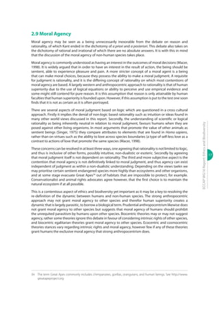 17
ECCAPWG16Report:EthicsandBiodiversity
2.9 Moral Agency
Moral agency may be seen as a being unnecessarily inexorable from the debate on reason and
rationality, of which Kant ended in the dichotomy of a priori and a posteriori. This debate also takes on
the dichotomy of rational and irrational of which there are no absolute answers. It is with this in mind
that the discussion of the moral agency of non-human species takes place.
Moral agency is commonly understood as having an interest in the outcomes of moral decisions (Macer,
1998). It is widely argued that in order to have an interest in the result of action, the being should be
sentient, able to experience pleasure and pain. A more stricter concept of a moral agent is a being
that can make moral choices, because they possess the ability to make a moral judgment. A requisite
for judgment is rationality, and it is the differing concept of rationality on which most contentions of
moral agency are based. A largely western and anthropocentric approach to rationality is that of human
superiority due to the use of logical equations or ability to perceive and use empirical evidence and
some might still contend for pure reason. It is this assumption that reason is only attainable by human
faculties that human superiority is founded upon. However, if this assumption is put to the test one soon
finds that it is not as certain as it is often portrayed.
There are several aspects of moral judgment based on logic which are questioned in a cross cultural
approach. Firstly it implies the denial of non-logic based rationality such as intuition or ideas found in
many other world views discussed in this report. Secondly, the understanding of scientific or logical
rationality as being inherently neutral in relation to moral judgment, favours humans when they are
posed against other living organisms. In most arguments that promote the value of other animals as
sentient beings (Singer, 1975) they compare attributes to elements that are found in Homo sapiens,
rather than on virtues such as the ability to love across species boundaries (a type of self-less love as a
contrast to actions of love that promote the same species (Macer, 1998).
These concerns can be resolved in at least three ways, one agreeing that rationality is not limited to logic,
and thus is inclusive of other forms, possibly intuitive, non-dualistic or esoteric. Secondly by agreeing
that moral judgment itself is not dependent on rationality. The third and more subjective aspect is the
contention that moral agency is not definitively linked to moral judgment, and thus agency can exist
independent of judgment as within a non-dualistic understanding. Depending on the views taekn we
may prioritise certain sentient endangered species more highly than ecosystems and other organisms,
and at some stage evacuate Great Apes34
out of habitats that are impossible to protect, for example.
Conservationalist and animal rights advocates agree however, that the first choice is to maintain the
natural ecosystem if at all possible.
This is a contentious aspect of ethics and biodiversity yet important as it may be a key to resolving the
re-definition of the dynamic between humans and non-human species. The strong anthropocentric
approach may not grant moral agency to other species and therefor human superiority creates a
dynamic that is largely parasitic, to borrow a biological term. Prudential anthropocentrism likewise does
not grant moral agency to other species but suggests that moral agency of humans should prohibit
the unrequited parasitism by humans upon other species. Biocentric theories may or may not suggest
agency, rather some theories ignore this debate in favour of considering intrinsic rights of other species,
and biocentric egalitarian theories grant moral agency to other species. Ecocentric and cosmocentric
theories stances vary regarding intrinsic rights and moral agancy, however few if any of these theories
grant humans the exclusive moral agency that strong anthropocentrism does.
34	 The term Great Apes commonly includes chimpanzees, gorillas, orangutans, and human beings. See http://www.
greatapeproject.org
 