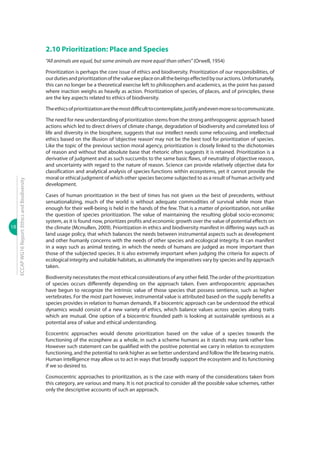 18
ECCAPWG16Report:EthicsandBiodiversity
2.10 Prioritization: Place and Species
“All animals are equal, but some animals are more equal than others”(Orwell, 1954)
Prioritization is perhaps the core issue of ethics and biodiversity. Prioritization of our responsibilities, of
ourdutiesandprioritizationofthevalueweplaceonallthebeingseffectedbyouractions.Unfortunately,
this can no longer be a theoretical exercise left to philosophers and academics, as the point has passed
where inaction weighs as heavily as action. Prioritization of species, of places, and of principles, these
are the key aspects related to ethics of biodiversity.
Theethicsofprioritizationarethemostdifficulttocontemplate,justifyandevenmoresotocommunicate.
The need for new understanding of prioritization stems from the strong anthropogenic approach based
actions which led to direct drivers of climate change, degradation of biodiversity and correlated loss of
life and diversity in the biosphere, suggests that our intellect needs some refocusing, and intellectual
ethics based on the illusion of ‘objective reason’ may not be the best tool for prioritization of species.
Like the topic of the previous section moral agency, prioritization is closely linked to the dichotomies
of reason and without that absolute base that rhetoric often suggests it is retained. Prioritization is a
derivative of judgment and as such succumbs to the same basic flaws, of neutrality of objective reason,
and uncertainty with regard to the nature of reason. Science can provide relatively objective data for
classification and analytical analysis of species functions within ecosystems, yet it cannot provide the
moral or ethical judgment of which other species become subjected to as a result of human activity and
development.
Cases of human prioritization in the best of times has not given us the best of precedents, without
sensationalizing, much of the world is without adequate commodities of survival while more than
enough for their well-being is held in the hands of the few. That is a matter of prioritization, not unlike
the question of species prioritization. The value of maintaining the resulting global socio-economic
system, as it is found now, prioritizes profits and economic growth over the value of potential effects on
the climate (Mcmullen, 2009). Prioritization in ethics and biodiversity manifest in differing ways such as
land usage policy, that which balances the needs between instrumental aspects such as development
and other humanly concerns with the needs of other species and ecological integrity. It can manifest
in a ways such as animal testing, in which the needs of humans are judged as more important than
those of the subjected species. It is also extremely important when judging the criteria for aspects of
ecological integrity and suitable habitats, as ultimately the imperatives vary by species and by approach
taken.
Biodiversity necessitates the most ethical considerations of any other field.The order of the prioritization
of species occurs differently depending on the approach taken. Even anthropocentric approaches
have begun to recognize the intrinsic value of those species that possess sentience, such as higher
vertebrates. For the most part however, instrumental value is attributed based on the supply benefits a
species provides in relation to human demands. If a biocentric approach can be understood the ethical
dynamics would consist of a new variety of ethics, which balance values across species along traits
which are mutual. One option of a biocentric founded path is looking at sustainable symbiosis as a
potential area of value and ethical understanding.
Ecocentric approaches would denote prioritization based on the value of a species towards the
functioning of the ecosphere as a whole, in such a scheme humans as it stands may rank rather low.
However such statement can be qualified with the positive potential we carry in relation to ecosystem
functioning, and the potential to rank higher as we better understand and follow the life bearing matrix.
Human intelligence may allow us to act in ways that broadly support the ecosystem and its functioning
if we so desired to.
Cosmocentric approaches to prioritization, as is the case with many of the considerations taken from
this category, are various and many. It is not practical to consider all the possible value schemes, rather
only the descriptive accounts of such an approach.
 