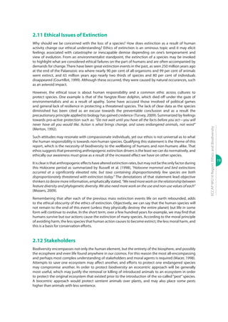 19
ECCAPWG16Report:EthicsandBiodiversity
2.11 Ethical Issues of Extinction
Why should we be concerned with the loss of a species? How does extinction as a result of human
activity change our ethical understanding? Ethics of extinction is an ominous topic and it may elicit
feelings associated with catastrophe or inescapable demise depending on one’s temperament and
view of evolution. From an environmentalist standpoint, the extinction of a species may be invoked
to highlight what are considered ethical failures on the part of humans and are often accompanied by
demands for change. There have been great extinction events in the past, as seen 250 million years ago
at the end of the Palaeozoic era where nearly 90 per cent of all organisms and 99 per cent of animals
went extinct, and 65 million years ago nearly two thirds of species and 80 per cent of individuals
disappeared (Courtillot, 1999). Although these occurred, they were caused by natural occurances, such
as an asteroid impact.
However, the ethical issue is about human responsibility and a common ethic across cultures to
protect species. One example is that of the Yangtze River dolphin, which died off under the gaze of
environmentalists and as a result of apathy. Some have accused those involved of political games
and general lack of resilience in protecting a threatened species. The lack of clear data as the species
diminished has been cited as an excuse towards the preventable conclusion and as a result the
precautionary principle applied to biology has gained credence (Turvey, 2009). Summarized by feelings
towards pro-active protection such as: “Do not wait until you have all the facts before you act—you will
never have all you would like. Action is what brings change, and saves endangered animals, not word”
(Merton, 1992).
Such attitudes may resonate with compassionate individuals, yet our ethos is not universal as to what
the human responsibility is towards non-human species. Qualifying this statement is the theme of this
report, which is the necessity of biodiversity to the wellbeing of humans and non-humans alike. That
ethos suggests that preventing anthropogenic extinction drivers is the least we can do normatively, and
ethically our awareness must grow as a result of the increased effect we have on other species.
Itisclearisthatanthropogeniceffectshavealteredextinctionrates,butmaynotbetheonlyfactorduring
this Holocene period as summarized by Russell et al. (1998), “Holocene mammal and bird extinctions
occurred at a significantly elevated rate, but taxa containing disproportionately few species are both
disproportionately threatened with extinction today.” The denotations of that statement lead objective
thinkers to desire more information, emphatically stated, “Weneedmoreworkontherelationshipbetween
feature diversity and phylogenetic diversity. We also need more work on the use and non-use values of each”
(Mooers, 2009).
Remembering that after each of the previous mass extinction events life on earth rebounded, adds
to the ethical obscurity of the ethics of extinction. Objectively, we can say that the human species will
not remain to the end of this event (unless they physically destroy the entire planet) but life in some
form will continue to evolve. In the short term, over a few hundred years for example, we may find that
humans survive but our actions cause the extinction of many species. According to the moral principle
of avoiding harm, the less species that human action causes to become extinct, the less moral harm, and
this is a basis for conservation efforts.
2.12 Stakeholders
Biodiversity encompasses not only the human element, but the entirety of the biosphere, and possibly
the ecosphere and even life found anywhere in our cosmos. For this reason the most all-encompassing
and perhaps most complex understanding of stakeholders and moral agents is required (Macer, 1998).
Attempts to save one ecosystem may affect another, and efforts to protect one endangered species
may compromise another. In order to protect biodiversity an ecocentric approach will be generally
most useful, which may justify the removal or killing of introduced animals to an ecosystem in order
to protect the original ecosystem that existed prior to the introduction of the so-called “pest” species.
A biocentric approach would protect sentient animals over plants, and may also place some pests
higher than animals with less sentience.
 