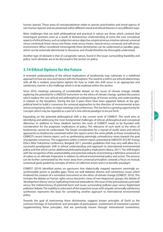 21
ECCAPWG16Report:EthicsandBiodiversity
human ‘species’. These areas of conceptualization relate to species prioritization and moral agency of
non-human‘species’and are presented within different moral and ethical theories in very different ways.
More challenges that are both philosophical and practical in nature are those which contend that
intransigent positions exist as a result of dichotomous understanding of some the core conceptual
aspects of ethical theory, such as subjective versus objective, empirical versus intuitive rational, universal
versus contextual, linear versus non-linear, ends versus means, natural versus unnatural, and self versus
environment. When considered intransigently these dichotomies can be understood as ‘parallax’ gaps,
which can be extremely detrimental to discourse, and should therefore be thoroughly understood.
Another type of obstacle is that of a pragmatic nature, found in the issues surrounding feasibility and
policy. Such obstacles are to be discussed in the section on policy.
2.14 Ethical Options for the Future
A renewed understanding of the ethical implications of biodiversity may culminate in a redefined
approach to how we view and interact with the biosphere.The need for a shift in our ethical relationships
with all life is evident, prescriptive options for how to make this shift occur in an appropriate and
satisfactory manner is the challenge which is to be explored within this section.
Since 2010, meetings subsisting of considerable debate on the issues of climate change, initially
exploring the potential for a UNESCO instrument on the ethics of climate change, sparked discussions
which explore the core ethical and philosophical underpinnings of human activity and understanding
in relation to the biosphere. During the last 4 years there have been apparent failures at the geo-
political level to build a consensus for universal approaches to the direction of environmental action
and accompanying ethics at major meetings and conferences.This has led to a growing opportunity for
concepts which may be regarded as a part of a new ethical paradigm to be put forth.
Expanding on the potential philosophical shift is the current work of COMEST. This work aims at
identifying and addressing the most fundamental challenges of ethical, philosophical and conceptual
dilemmas. In addition to these idealistic barriers the work of COMEST needs to be founded with
consideration for the pragmatic implications of policy. The relevance of such work to the ethics of
biodiversity cannot be understated. The broad consideration for a myriad of world views and ethical
approaches to biodiversity contained within this report carries the same pitfalls as those considered by
COMEST’s recent interim report, such as synthesizing seemingly contradictory views towards the goal
of pragmatic consensus.The suggestions within a interim report, presented at UNESCO’s‘ECCAP: Energy
Ethics After Fukushima’ conference, Bangkok 2011, provides guidelines that may very well allow for a
successful paradigmatic shift in ethical understanding and approach to international environmental
policy and that which carries additional philosophical policy implications (Ibana, 2011).The shift begins
with the recognition of the unattainability and potential setbacks of prioritizing a definitive universal set
of values as an ultimate imperative in relation to ethical environmental policy and action. The process
can be further summarized by the move away from universal principlism, towards a focus on mutual,
contextual goals guided by concepts of‘ethics of collective action’and a‘co-benefits paradigm’.
COMEST (2010) identified points on spectrums that dialectically mapped represent seemingly un-
synthesizable points or parallax gaps. These are well debated, divisive and contentious issues which
hindered the creation of a normative instrument on the ethics of climate change (COMEST, 2010). This
includes the debate on human rights versus biocentric views of non-hegemonic groups, the debate of
‘development theory’versus‘replicating historical antecedents’, the issue of the‘precautionary principle’
versus ‘the indeterminacy of potential harm’ and issues surrounding ‘polluter pays’ versus ‘legitimized
pollution’debate.The inability to solve each of the respective issues with singular universally satisfactory
synthesises represents the basis for considering another approach to international environmental
policy.
Towards the goal of overcoming these dichotomies suggests known principles of ‘Earth as the
common heritage of humankind’, and ‘principles of participation, involvement of interested a parties’.
Supplementing these principles, that are previously known through international conventions,
 