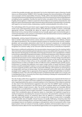 22
ECCAPWG16Report:EthicsandBiodiversity
a further five possible principles were advocated. First, by the initial interim report a ‘diversity of world
views as an ethical priority’, (COMEST, 2010). Secondly, recognize the interconnectedness of the global
socio-ecosystem and the responsibility of humans. Thirdly, call for international solidarity beyond the
conventionalframeworkofdevelopmentandaidwhichstemsfromAmartyaSen’stheoryofdevelopment
as building human capabilities. Fourthly, the need for further articulation of the virtues of forbearance,
frugality and enoughness in relation to systematic ethical analysis of consumption and production. And
lastly, the need to think beyond the rights framework about ethical duties of guardianship or trusteeship
with regard to non-human entities, emphasizing a need for institutionalization of an ethics of care.
The methodology within the post-interim report suggests that by accepting only limited consensus on
certain issues, goal representing extrinsic factors will be allowed to manifest in diverse, contextually
appropriate manners. Theoretically this allows for regions and countries to adapt policy which is
determined not by universal ethical standards but by mutually agreed upon environmental goals or
contextual imperatives. Such a process is not limited to only international level consensus building and
can supplement national and local strategies.
Ideologically, evolving beyond dichotomous and divisive understanding is another strategy which
taken in tandem with practical extrinsic actions, leads to a renewed emphasis on solidarity, cohesion
and collective beneficence. This conceptual evolution produces an awareness of the monistic, dualistic,
pluralistic and transcendent phenomena which form the structural components of understanding.
Recognizing these variable forms, ideological intransigence which hinders synthesises or merely mutual
recognition of a common reality, can be overcome under the direction of a co-beneficence imperative.
Returning to conditional manifestations, the new prescriptive measures grew from the meetings held in
2010 and include substantial philosophical implications that are articulated within five points. First is the
shift away from the language of universality to the language of inclusion, this is paradigmatic in relation
to the previous philosophy of absolutist principlism, and universal imperatives which represent monistic
or universally transcendent phenomena. Second is the recognition of the need for a shift away from
conventional instruments to more creative approaches to the ethics of climate change, the implications
of this are developed through new synthesises. The third point focuses on the need to shift away from
consensus, be it ethical or ideal, to focus on the undeniable realities of climate change, regardless of
national interests in order to articulate an ethics of collective action, justified through scientific process.
Furthermore it is iterated that politicians must respect simple notions of equity and fairness. Ethical
positions should be developed in relation to concrete examples that express duties and responsibilities,
in essence pragmatic positions which relate to‘real world’challenges, with emphasis on renewing focus
on energy ethics and issues of climate exiles. The final substantial concept discussed is the ‘co-benefit
paradigm’, which suggests that an appropriate ethical approach will allow all stakeholders to benefit in
a multiplicity of ways. This is the most profound aspect as biodiversity both models such a concept, and
is interdependent upon it. Humanity must find a way of evolving to develop the mutual benefits of our
dynamics with all other life forms.
The role of values within these suggestions is not explicitly mentioned, yet conjoined with the theme of
this report, which is to respect and review a plethora of cosmological views and respective values and
ethics regarding biodiversity, grows a renewed emphasis on the importance of the subjective potential
of value. Each of the aforementioned suggestions that arose from the COMEST expert meetings on
climate change and summarized in the post-interim report, implicate defined and undefined values
intended to balance simple economic value. Two of the summarizing points are inexorably affected
and should be re-considered from a valuation standpoint. The first point which advocates a switch to
a language of inclusivity, and not simple universalism, can likewise be applied to concepts of inclusive
values. Such consideration places all respective values on a level plain, not implicitly as equal but as
worthy of comparison, bounded by the concept of inclusiveness. The potential for contention increases
with the challenging process of comparing values that are different in composition, for example
intangible values with tangible values, such as the concept of the value of money, which is intangible,
to the undeniable value of tangible, natural resources. Or equally challenging, comparing values that
stem from varied cosmological views and have little bridging references, such as comparing dualistic
cosmological views to non-dualistic cosmology or anthropocentric ethics to cosmocentric ethics. Using
logical systems which are inclusive of monistic, dualistic, pluralistic and transcendent values in a non-
hierarchical manner allows for the most beneficial opportunities to be recognized without prejudice.
 