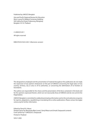Published by UNESCO Bangkok
Asia and Pacific Regional Bureau for Education
Mom Luang Pin Malakul Centenary Building
920 Sukhumvit Road, Prakanong, Klongtoey
Bangkok 10110, Thailand
© UNESCO 2011
All rights reserved
ISBN 978-92-9223-420-1 (Electronic version)
The designations employed and the presentation of material throughout this publication do not imply
the expression of any opinion whatsoever on the part of UNESCO concerning the legal status of any
country, territory, city or area or of its authorities, or concerning the delimitation of its frontiers or
boundaries.
The authors are responsible for the choice and the presentation of the facts contained in this book and
for the opinions expressed therein, which are not necessarily those of UNESCO and do not commit the
Organization.
UNESCO Bangkok is committed to widely disseminating information and to this end welcomes enquiries
for reprints, adaptations, republishing or translating this or other publications. Please contact ikm.bgk@
unesco.org for further information.
Edited by Darryl R.J. Macer
Design/Layout by Alessandra Blasi (cover), Darryl Macer and Sirisak Chaiyasook (content)
Cover photo by © UNESCO/S. Chaiyasook
Printed in Thailand
SHS/11/005
 