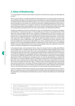 24
ECCAPWG16Report:EthicsandBiodiversity
3. Value of Biodiversity
“It is inconceivable to me that an ethical relation to land can exist without love, respect and a high regard for
its value.”37
The first step in finding a mutually agreeable ethic with biodiversity is to understand value, and then the
value of biodiversity.Value is at the center of many of the debates in environmental ethics and especially
our relationship with biodiversity. Defining value is a core issue in any theory and also the point at which
theories diverge from one another, the concept of value itself is malleable depending on the theories it
is associated with and there is a necessity for careful use and understanding of the word “value”in this
report and beyond. Value will be qualified in this section and the varying understandings of the word
can subsequently be transported to the rest of the report based on the definitions found here.38
In relation to biodiversity and environmental ethics, there are a limited types of values to be considered,
and therefore an exhaustive discussion on the possible types of value can be avoided. Much of this
report lists value associated with the four categories of anthropocentric, biocentric, ecocentric and
cosmocentric theories. Along with the sub-categories found within each of these strains.The distinction
made by such a categorical separation is often based on the theory determining value, or ‘where does
value come from’ within the approach. Commonly the distinction between intrinsic or extrinsic value
is the distinction used to differentiate such approaches.39
Considering only these distinctions may
lead oversimplification and comprises only half the issue when considering value. The other aspect to
consider is the core issue regarding the definition of value itself, or‘what is value’. Value is a considerably
different concept in different theories and using it interchangeably, without due regard for its variances,
creates unnecessary complications and misunderstanding.
In the debate between instrumental and intrinsic value, the concept of value is actually quite different
and the debate takes on needless burden because of the misunderstanding. Examples of value which
can cloud the issues are those which don’t carry moral significance in a literal understanding such as
mathematical value, functional value, and descriptive values (ten Brink, 2009). Once those are removed
we are left with a slightly more manageable selection of relevant values. Such distinctions are important
in the discourse although excluded values may remain inexorable from philosophy and when finding
ideal theories. When considering the subsequent points on value for policymaking it is notable that
pure values are not always implicitly necessary in finding practical solutions.That multiple theories may
lead to the same conclusion does not dilute, likewise does not add, to the strength of any one theory.
The primary assumption that intrinsic value or inherent value is absolutely opposed to instrumental
value must be questioned in the hopes of finding workable solutions in aiding the halt of biodiversity
loss and relieving pressures on the biosphere and ecosphere (Evans, 2005).40
Absolute and intransigent
views on particular value systems can work against the common goals of protecting biodiversity.
Economic valuation of biodiversity through the use of exchange value and derivatives such as insurance
value is a contentious issue as many contend that life is priceless, and as the integrity of the ecosphere is
also dependent on the biosphere and biodiversity, economic valuation of biodiversity is fundamentally
unethical.
37	 Leopold (1968) made the distinction of the aforementioned value as broader than economical value and closer to
the term in a philosophical sense.
38	 While chapters 4 and 5 of this report are both based on examples of values, the context is specific to each idea.
General understandings of value are discussed within this section.
39	 Intrinsic value is used in the sense of opposing instrumental value, and non-specific to any of its varieties, rather
synonymous with them.
40	See, http://www.independent.co.uk/environment/climate-change/5000000000000-the-cost-each-year-of-
vanishing-rainforest-2096367.html
 