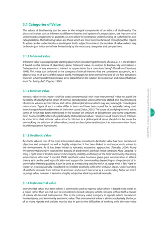 25
ECCAPWG16Report:EthicsandBiodiversity
3.1 Categories of Value
The values of biodiversity can be seen as the integral components of an ethics of biodiversity. The
discussed values can be inherent to different theories and system of categorization, yet they are to be
understood as objectively as possible, so as to allow for synergistic understanding of such theories and
categorization. The following values are those which are most commonly found throughout this report.
As value can be understood as a contingent truth, subject to context, the number of values which may
be border just inside an infinite limited only by the necessary categories and perspectives.
3.1.1 Inherent Value
‘Inherent’valueisanappropriatestartingplacewhenconsideringdefinitionsofvalue,asitisthesimplest
if based on the criteria of objectivity alone. ‘Inherent’ value, in relation to biodiversity and nature is
“independent of any awareness, interest or appreciation by a conscious being” (Duvall and Sessions,
1999). This value can be found in the category of ethical theories that are considered ecocentric, as it
places value in all‘parts’of the natural world. Heidegger has been considered one of the first ecocentric
theorists who implied inherent value as he stated that in the relation between man and nature that man
must“let beings be”, (Pepper, 1996).
3.1.2 Intrinsic Value
Intrinsic value in this report shall be used synonymously with ‘non-instrumental’ value to avoid the
necessity of specifying the strain of intrinsic consideration unless otherwise stated. The exact meaning
of intrinsic value is a contentious, and rather philosophical issue which may vary amongst cosmological
orientations. Types of such a value differ in texts and have been noted for occasionally being used
interchangeably to the detriment of their own cause (Sakar, 2005).The cause of justifying intrinsic value,
some of which has been mentioned in the section on criticism of biocentrism and some arguments
here, has faced difficulties of a particularly philosophical nature. However as all theories face critiques
in some form, that intrinsic value attracts criticism in a philosophical sense should not be cause for
overlooking the criticism of other values, based on descriptive realities (such as instrumentalism found
in anthropocentric humanism).
3.1.3 Aesthetic Value
Aesthetic value is one of the most interpreted values considered. Aesthetic value has been considered
objective and universal, as well as highly subjective. It has been linked to anthropocentric values to
the environment. As it has been linked to romantic ecocentric approaches (Tomalin, 2009). Many
environmentalists have invoked the ‘beauty of biodiversity’, perhaps most famously Aldo Leopold, “a
thing is right when it tends to preserve the integrity, stability, and beauty of the biotic community. It is wrong
when it tends otherwise” (Leopold, 1968). Aesthetic value has been given great consideration in ethical
theory as it can be used as justification and support for commonality, depending on the potential of its
universal or intrinsic qualities. It can be used as a measuring stick by which to judge what is fair,‘right’or
correct as it is occasionally considered to correlate positively with other virtuous ideals. Understanding
of aesthetics crosses from intrinsic to extrinsic, and as such can serve as a transcending factor on which
to judge value, however it remains a highly subjective ideal in practical example.
3.1.4 Instrumental value
Instrumental value, that term which is commonly used to express value which is based in its worth as
a mean rather than an end, can be considered a broad category which contains within itself a myriad
of values all deemed instrumental. This is the primary value category in reports which considered
human issues, and commonly economic value. That instrumental value is almost exclusively the focus
of so many reports and policies may be due in part to the difficulties of working with alternate value
 