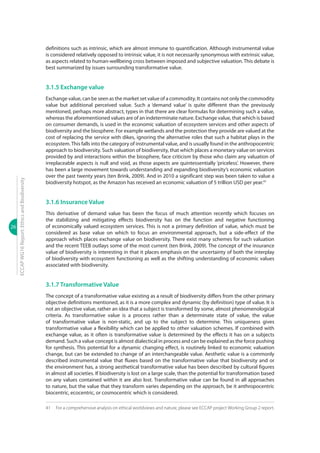 26
ECCAPWG16Report:EthicsandBiodiversity
definitions such as intrinsic, which are almost immune to quantification. Although instrumental value
is considered relatively opposed to intrinsic value, it is not necessarily synonymous with extrinsic value,
as aspects related to human-wellbeing cross between imposed and subjective valuation. This debate is
best summarized by issues surrounding transformative value.
3.1.5 Exchange value
Exchange value, can be seen as the market set value of a commodity. It contains not only the commodity
value but additional perceived value. Such a ‘demand value’ is quite different than the previously
mentioned, perhaps more abstract, types in that there are clear formulas for determining such a value,
whereas the aforementioned values are of an indeterminate nature. Exchange value, that which is based
on consumer demands, is used in the economic valuation of ecosystem services and other aspects of
biodiversity and the biosphere. For example wetlands and the protection they provide are valued at the
cost of replacing the service with dikes, ignoring the alternative roles that such a habitat plays in the
ecosystem.This falls into the category of instrumental value, and is usually found in the anthropocentric
approach to biodiversity. Such valuation of biodiversity, that which places a monetary value on services
provided by and interactions within the biosphere, face criticism by those who claim any valuation of
irreplaceable aspects is null and void, as those aspects are quintessentially ‘priceless’. However, there
has been a large movement towards understanding and expanding biodiversity’s economic valuation
over the past twenty years (ten Brink, 2009). And in 2010 a significant step was been taken to value a
biodiversity hotspot, as the Amazon has received an economic valuation of 5 trillion USD per year.41
3.1.6 Insurance Value
This derivative of demand value has been the focus of much attention recently which focuses on
the stabilizing and mitigating effects biodiversity has on the function and negative functioning
of economically valued ecosystem services. This is not a primary definition of value, which must be
considered as base value on which to focus an environmental approach, but a side-effect of the
approach which places exchange value on biodiversity. There exist many schemes for such valuation
and the recent TEEB outlays some of the most current (ten Brink, 2009). The concept of the insurance
value of biodiversity is interesting in that it places emphasis on the uncertainty of both the interplay
of biodiversity with ecosystem functioning as well as the shifting understanding of economic values
associated with biodiversity.
3.1.7 Transformative Value
The concept of a transformative value existing as a result of biodiversity differs from the other primary
objective definitions mentioned, as it is a more complex and dynamic (by definition) type of value. It is
not an objective value, rather an idea that a subject is transformed by some, almost phenomenological
criteria. As transformative value is a process rather than a determinate state of value, the value
of transformative value is non-static, and up to the subject to determine. This uniqueness gives
transformative value a flexibility which can be applied to other valuation schemes. If combined with
exchange value, as it often is transformative value is determined by the effects it has on a subjects
demand. Such a value concept is almost dialectical in process and can be explained as the force pushing
for synthesis. This potential for a dynamic changing effect, is routinely linked to economic valuation
change, but can be extended to change of an interchangeable value. Aesthetic value is a commonly
described instrumental value that fluxes based on the transformative value that biodiversity and or
the environment has, a strong aesthetical transformative value has been described by cultural figures
in almost all societies. If biodiversity is lost on a large scale, than the potential for transformation based
on any values contained within it are also lost. Transformative value can be found in all approaches
to nature, but the value that they transform varies depending on the approach, be it anthropocentric
biocentric, ecocentric, or cosmocentric which is considered.
41	 For a comprehensive analysis on ethical worldviews and nature, please see ECCAP project Working Group 2 report.
 