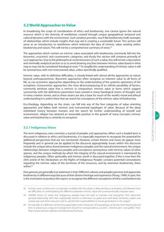 27
ECCAPWG16Report:EthicsandBiodiversity
3.2 World Approaches to Value
In broadening the scope of consideration of ethics and biodiversity, one cannot ignore the natural
resource which is the diversity of worldviews created through unique geographical, temporal and
cultural dynamics with the environment. Such variation provides, much like biodiversity itself, examples
of relationships which include insights that may aid in creating a sustainable future. This section will
serve as an introduction to worldviews which entertain the idea of intrinsic value residing within
biodiversity and nature. This will not be a comprehensive summary of views.42
The approaches which contain an intrinsic value associated with biodiversity commonly fall into the
biocentric, ecocentric and cosmocentric categories, and thusly this section will comprise primarily of
such approaches. Due to the philosophical contentiousness of such a value, this will remain a descriptive
and minimally analytical section so as to avoid drawing any lines between intrinsic value based in what
may or may not be considered theological roots.43
To simplify the understanding of intrinsic value it will
be synonymous with non-instrumental value, unless specifically qualified.
Intrinsic value, with its definitive difficulties, is closely linked with almost all the approaches to nature
beyond anthropocentrism. Biocentric approaches often recognize an inherent value to all forms of
life, as can ecocentric approaches depending on the understanding of the systemic operations of the
ecosphere. Cosmocentric approaches, the most all-encompassing of an infinite possibility of factors,
commonly attribute value that is intrinsic in composition. Intrinsic value or terms which suggest
synonomity with the definitions parameters have existed in many theological strains of thought, and
in many creation stories, and as these strains are also a base for much of the world’s moral and ethical
understanding it is within them that we search for conceptions of the intrinsic value of biodiversity.
Eco-theology, depending on the strain, can fall into any of the four categories of value orienting
approaches and follow both intrinsic and instrumental typologies of value. Because of the deep
interlinked history between humans and the search for further understanding of oneself and
environment, religion has attained an inexorable position in the growth of many concepts; intrinsic
value and biodiversity is certainly no exception.
3.2.1 Indigenous Views
The term indigenous view connotes a myriad of peoples and approaches. When such a loaded term is
discussed in relation to ethics and biodiversity, it is especially important to recognize the potential for
additional perspectives that are not mentioned. However, certain themes and issues do appear more
frequently and in general can be applied to the discourse appropriately. Issues within this discourse
include the unique ethics found between indigenous peoples and the natural environment, the unique
relationships between indigenous peoples and conceptions synonymous with intrinsic values of other
species, and the unique methods by which the integrity of the natural environment is maintained by
indigenous peoples. Often spirituality and intrinsic worth is discussed together, if this is true then the
25th article of the Declaration on the Rights of Indigenous Peoples contains potential connotations
regarding the intrinsic value of the territories of the resources, and by extension biodiversity, there
within.44
One general, yet generally true statement is that: Different cultures and peoples perceive and appreciate
biodiversity in different ways because of their distinct heritage and experience (Posey, 1999). In part, this
is the motivation to produce this report, to recognize the different conceptions of ethics and biodiversity
42	 Intrinsic value can become conceptually muddled with the values in deity worship or animalism, and likewise there
are difficulties in contemplating the difference between intrinsic value and cosmocentrically imposed value.
43	 UNDRIP, Article 25, states that ‘Indigenous peoples have the right to maintain and strengthen their distinctive
spiritual relationship with their traditionally owned or otherwise occupied and used lands, territories, waters and
coastal seas and other resources and to uphold their responsibilities to future generations in this regard.’
44	 An example of a definition of harmony applicable to the interaction of living beings can be the third meaning found
here;“a:‘pleasing or congruent arrangement of parts’b:‘correspondence, accord’c :‘internal calm : tranquillity’“, from
http://www.merriam-webster.com/dictionary/harmony
 