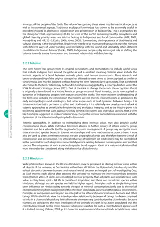 28
ECCAPWG16Report:EthicsandBiodiversity
amongst all the people of the Earth. The value of recognizing these views may lie in ethical aspects as
well as instrumental aspects. Traditional ecological knowledge has shown to be extremely useful in
providing insights to alternative conservation and preservation of biodiversity. This is exemplified by
the strong fact that, approximately 80-85 per cent of the earth’s remaining healthy ecosystems and
global diversity priority areas are said to belong to Indigenous and local communities (GEF, 2007;
Nursey-Bray and Hill, 2010; Cocks, 2006; Jones, 2000). Summarizing the importance of biodiversity and
cultural diversity is the thought that, ‘Biodiversity needs to be maintained because it provides humans
with different ways of understanding and interacting with the world and ultimately offers different
possibilities for human futures’ (Cocks, 2006). Indigenous peoples play an integral role in shifting the
balance towards a more harmonious and balanced relationship with biodiversity.
3.2.2 Totemic
The term ‘totem’ has grown from its original denotations and connotations to include world views
that include indigene from around the globe as well as abstract meaning. Totemic views include the
intrinsic aspects of a bond between animals, plants and human counterparts. More research and
better understanding of the original coinage has allowed for new terms to be recognized as similar or
synonymous, and may be adopted without forcing the term Totem to‘give up its roots’. That a preferred
alternative to the term‘Totem’may be found in‘kinship’was suggested by a report published under the
NSW Biodiversity Strategy (Jones, 2003). Part of the idea to change the term is the recognition that it
is originally a term found in a Native American group in central North America, but is now applied to
dynamics of indigenous peoples with nature around the world. The more modern understanding of
the term also includes the connotation that totems are not merely representations as postulated by
early anthropologists and sociologists, but rather expressions of ‘real’ dynamics between beings. It is
this connotation that is pertinent to ethics and biodiversity. It is a relatively new development to look at
totemic approaches as beneficial to biodiversity and ecological integrity, and as the inquiry grows it is
becoming apparent that such approaches may benefit ecosystems and individual species. That a term
like‘kinship’is suggested to replace‘totemic’may change the intrinsic connotations associated with the
dynamism of the interelationships implied in totemism.
Totemic approaches, in addition to exemplifying deep intrinsic value, may also provide useful
conservational ideals. While individual totemism alludes to further inquiry of ethical aspects, group
totemism can be a valuable tool for regional ecosystem management. A group may recognize more
than a hundred species bound in totemic relationships and have mechanism to protect them. It may
also be used to direct sentiment towards certain geographical areas and therefore become a tool of
conservation and preservation. The ethical influence of totemism on biodiversity may be exemplified
in the potential for such deep interconnected dynamics existing between human species and another
species. The uniqueness of such a species to species bond suggests ideals of a meta-ethical nature that
must inexorably be considered along with the ethics of biodiversity.
3.2.3 Hinduism
Vedic philosophy is known in the West as Hinduism, may be perceived as placing intrinsic value within
all objects of the universe, as God resides within them all. Within the Upinashads, biodiversity and the
ethical dynamics between humans and natural world become an integral part of worshipping God,
as God entered each object after creating the universe to maintain the interrelationships between
them (Palmer, 2003). If spirits are considered intrinsic property, than all plants and animals have such
value, as they have spirits. All life is considered important, and there are no inferior species within
Hinduism, although certain species are held in higher regard. Principles such as simple living have
been influential on Hindu society towards the goal of minimal consumption partly due to the ethical
concerns stemming from recognition of the effects on individuals, society and the natural environment.
Principles of compassion and respect are integral to the ethical dynamics between humans and other
beings. Within the Hindu view the interdependent relationship between all beings has been compared
to links in a chain and should any link fail to make the necessary contribution the chain breaks. Because
humans are considered the most intelligent of the animals on earth it has been postulated that the
contribution should be the most, however when one searches for such a contribution it appears as if
it is indeed missing (Palmer, 2003, p. 93). In recent environmental discourse Hindu activists have taken
 