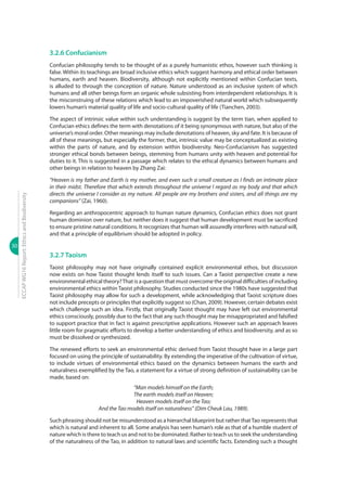 30
ECCAPWG16Report:EthicsandBiodiversity
3.2.6 Confucianism
Confucian philosophy tends to be thought of as a purely humanistic ethos, however such thinking is
false. Within its teachings are broad inclusive ethics which suggest harmony and ethical order between
humans, earth and heaven. Biodiversity, although not explicitly mentioned within Confucian texts,
is alluded to through the conception of nature. Nature understood as an inclusive system of which
humans and all other beings form an organic whole subsisting from interdependent relationships. It is
the misconstruing of these relations which lead to an impoverished natural world which subsequently
lowers human’s material quality of life and socio-cultural quality of life (Tianchen, 2003).
The aspect of intrinsic value within such understanding is suggest by the term tian, when applied to
Confucian ethics defines the term with denotations of it being synonymous with nature, but also of the
universe’s moral order. Other meanings may include denotations of heaven, sky and fate. It is because of
all of these meanings, but especially the former, that, intrinsic value may be conceptualized as existing
within the parts of nature, and by extension within biodiversity. Neo-Confucianism has suggested
stronger ethical bonds between beings, stemming from humans unity with heaven and potential for
duties to it. This is suggested in a passage which relates to the ethical dynamics between humans and
other beings in relation to heaven by Zhang Zai:
“Heaven is my father and Earth is my mother, and even such a small creature as I finds an intimate place
in their midst. Therefore that which extends throughout the universe I regard as my body and that which
directs the universe I consider as my nature. All people are my brothers and sisters, and all things are my
companions” (Zai, 1960).
Regarding an anthropocentric approach to human nature dynamics, Confucian ethics does not grant
human dominion over nature, but neither does it suggest that human development must be sacrificed
to ensure pristine natural conditions. It recognizes that human will assuredly interferes with natural will,
and that a principle of equilibrium should be adopted in policy.
3.2.7 Taoism
Taoist philosophy may not have originally contained explicit environmental ethos, but discussion
now exists on how Taoist thought lends itself to such issues. Can a Taoist perspective create a new
environmental ethical theory?That is a question that must overcome the original difficulties of including
environmental ethics within Taoist philosophy. Studies conducted since the 1980s have suggested that
Taoist philosophy may allow for such a development, while acknowledging that Taoist scripture does
not include precepts or principles that explicitly suggest so (Chan, 2009). However, certain debates exist
which challenge such an idea. Firstly, that originally Taoist thought may have left out environmental
ethics consciously, possibly due to the fact that any such thought may be misappropriated and falsified
to support practice that in fact is against prescriptive applications. However such an approach leaves
little room for pragmatic efforts to develop a better understanding of ethics and biodiversity, and as so
must be dissolved or synthesized.
The renewed efforts to seek an environmental ethic derived from Taoist thought have in a large part
focused on using the principle of sustainability. By extending the imperative of the cultivation of virtue,
to include virtues of environmental ethics based on the dynamics between humans the earth and
naturalness exemplified by the Tao, a statement for a virtue of strong definition of sustainability can be
made, based on:
“Man models himself on the Earth;
The earth models itself on Heaven;
Heaven models itself on the Tao;
And the Tao models itself on naturalness” (Dim Cheuk Lau, 1989).
Such phrasing should not be misunderstood as a hierarchal blueprint but rather thatTao represents that
which is natural and inherent to all. Some analysis has seen human’s role as that of a humble student of
nature which is there to teach us and not to be dominated. Rather to teach us to seek the understanding
of the naturalness of the Tao, in addition to natural laws and scientific facts. Extending such a thought
 