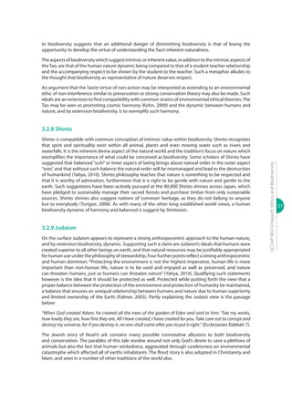31
ECCAPWG16Report:EthicsandBiodiversity
to biodiversity suggests that an additional danger of diminishing biodiversity is that of losing the
opportunity to develop the virtue of understanding the Tao’s inherent naturalness.
Theaspectsofbiodiversitywhichsuggestintrinsicorinherentvalue,inadditiontotheintrinsicaspectsof
theTao, are that of the human nature dynamic being compared to that of a student teacher relationship
and the accompanying respect to be shown by the student to the teacher. Such a metaphor alludes to
the thought that biodiversity as representative of nature deserves respect.
An argument that the Taoist virtue of non-action may be interpreted as extending to an environmental
ethic of non-interference similar to preservation or strong conservation theory may also be made. Such
ideals are an extension to find compatibility with common strains of environmental ethical theories.The
Tao may be seen as promoting cosmic harmony (Kohn, 2009) and the dynamic between humans and
nature, and by extension biodiversity, is to exemplify such harmony.
3.2.8 Shinto
Shinto is compatible with common conception of intrinsic value within biodiversity. Shinto recognizes
that spirit and spirituality exist within all animal, plants and even moving water such as rivers and
waterfalls. It is the inherent divine aspect of the natural world and the tradition’s focus on nature which
exemplifies the importance of what could be conceived as biodiversity. Some scholars of Shinto have
suggested that balanced “uchi” or inner aspect of being brings about natural order in the outer aspect
“soto”, and that without such balance the natural order will be mismanaged and lead to the destruction
of humankind (Yahya, 2010). Shinto philosophy teaches that nature is something to be respected and
that it is worthy of admiration, furthermore that it is right to be gentle with nature and gentle to the
earth. Such suggestions have been actively pursued at the 80,000 Shinto shrines across Japan, which
have pledged to sustainably manage their sacred forests and purchase timber from only sustainable
sources. Shinto shrines also suggest notions of ‘common’ heritage, as they do not belong to anyone
but to everybody (Torigoe, 2008). As with many of the other long established world views, a human
biodiversity dynamic of harmony and balanced is suggest by Shintoism.
3.2.9 Judaism
On the surface Judaism appears to represent a strong anthropocentric approach to the human-nature,
and by extension biodiversity, dynamic. Supporting such a claim are Judaism’s ideals that humans were
created superior to all other beings on earth, and that natural resources may be justifiably appropriated
for human use under the philosophy of stewardship. Four further points reflect a strong anthropocentric
and human dominion, “Protecting the environment is not the highest imperative, human life is more
important than non-human life, nature is to be used and enjoyed as well as preserved, and nature
can threaten humans, just as humans can threaten nature” (Yahya, 2010). Qualifying such statements
however is the idea that it should be protected as well. Protected while putting forth the view that a
proper balance between the protection of the environment and protection of humanity be maintained,
a balance that ensures an unequal relationship between humans and nature due to human superiority
and limited ownership of the Earth (Palmer, 2003). Partly explaining the Judaist view is the passage
below:
“When God created Adam, he created all the trees of the garden of Eden and said to him: “See my works,
how lovely they are, how fine they are. All I have created, I have created for you. Take care not to corrupt and
destroy my universe, for if you destroy it, no one shall come after you to put it right.” (Ecclesiastes Rabbah 7).
The Jewish story of Noah’s ark contains many possible connotative allusions to both biodiversity
and conservation. The parables of this tale revolve around not only God’s desire to save a plethora of
animals but also the fact that human wickedness, aggravated through carelessness an environmental
catastrophe which affected all of earths inhabitants. The flood story is also adopted in Christianity and
Islam, and seen in a number of other traditions of the world also.
 