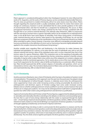 32
ECCAPWG16Report:EthicsandBiodiversity
3.2.10 Platonism
Plato’s approach is considered philosophical rather than theological, however his view influenced the
works of St. Augustine, and the works of Thomas Aquinas can be considered fundamentally Platonism.
Thus his views are pertinent to modern Christianity, all be it to some strains more than others. Plato’s
thought regarding the empirical world is usually overlooked, aside from his notion that motion and
change are continuous, however it can be rationalized that his views provide guidance in the realm
of environmental ethics and that he himself was a proponent for biodiversity. This occurs as Plato
presupposed harmonious motion and change, powered by the Form of Good, combined with the
thought that in our universe maximal diversity is the ultimate value (Pietarinen, 2004). In conjunction
with the view that as humans have a superior rationality (which can be mistaken for an anthropocentric
view), so do all life forms have some degree of rationality. From these strong points, of harmonious
order, maximal diversity and an intrinsic value based on the rationality of all beings, we can say that
Plato was a proponent of biodiversity as the manifestation of the Form of Good and natural to our reality.
When extended to policy choices however, it becomes more difficult to extrapolate principles beyond
harmony and diversity, as the definition of a term such as‘harmonious’becomes highly debatable when
applied to the complex interactions found between living beings.45
Another notable point regarding Plato and biodiversity is the distinction he makes between the
individual and population of a species, as he notes that the souls of individuals vary, and as such the
inherent rational and intrinsic value of the individual varies and is no less important than that of the
intrinsic value of a species (Pietarinen, 2004). This contention rests on the equating of rationality with
intrinsic value, if such a view cannot be adopted than the less contentious position is that life contains
rationality. It may be unfair to place Plato’s views within any of the categories as it contains a degree and
combination of all the mentioned approaches. Yet he stands alone as one of the most notable thinkers
to put forth arguments for the intrinsic value of all life and biodiversity as a systematic effect of natural
law. Plato himself expressed that all life contains degrees of rationality and goodness, which can be
interpreted as intrinsic value. The normative ideals present in Plato’s views are that of harmonious order
and maximized diversity, offer an ideal of which to aspire.
3.2.11 Christianity
Another prominent Abrahamic view is that of Christianity which has been a foundation of western moral
conceptualization. The popularity of this approach over the past two thousand years has played a large
role in the development of ethical thought. However, in relatively recent times the anthropocentric
views supported by it have come under increasing scrutiny as being unsustainable. By extension the
anthropocentric and dominion aspects of Christian ecology have come under increased scrutiny.
Debates exist on whether anthropocentricism remains justified in our time, it seems however that some
of these are in a large part academic. As it may not be anthropocentrism itself which is pragmatically in
question but rather what is done using anthropocentrism and dominion as justification.
AspectsofcommonlyreferencedChristianscholarThomasAquinas,suggeststhatthedebatespertaining
to rationality and irrationality (therefore extending to the debates on dominion and stewardship) ignore
the love that is a part of every beings relationship with the creator as expressed through the duplex
ordo—of each beings empirical natural operation and divine goodness (Jenkins, 2008). Intrinsic value is
inherent to God’s creation as is the end of all things is an expression of extrinsic goodness. A summation
of thought applying to biodiversity can be found in Aquinas’work here:
“For God brought things into being in order to communicate the divine goodness to creatures and thus be
representedbythem.AndbecauseGod’sgoodnesscouldnotbeadequatelyrepresentedbyanysinglecreature,
God produced many and diverse creatures, that what one lacked in representing divine goodness might be
supplied in another. For goodness, which exists in God simply and uniformly, exists in creatures multiply and
distributively. Thus the whole universe together participates the divine goodness more perfectly.”46
45	 ST I.47.1 Willis Jenkins’translation.
46	 In Thai, “ชาตบุษป์พุทธชาตซาบ กุหลาบกนาบทั้งสองทาง เบงระมาดยี่สุ่นกาง กลีบบานเพราเหล่าดาวเรือง”
 