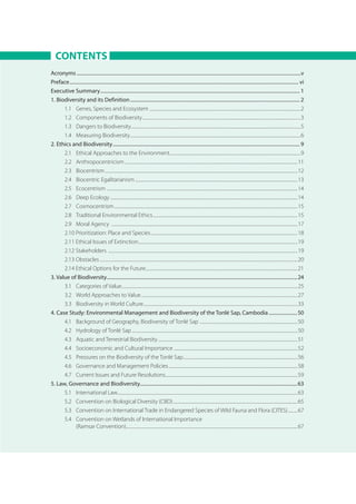 CONTENTS
Acronyms......................................................................................................................................................................................v
Preface.......................................................................................................................................................................................... vi
Executive Summary.................................................................................................................................................................. 1
1. Biodiversity and its Definition.......................................................................................................................................... 2
1.1 	 Genes, Species and Ecosystem ..................................................................................................................................................2
1.2 	 Components of Biodiversity.........................................................................................................................................................3
1.3 	 Dangers to Biodiversity....................................................................................................................................................................5
1.4 	 Measuring Biodiversity.....................................................................................................................................................................6
2. Ethics and Biodiversity........................................................................................................................................................ 9
2.1 	 Ethical Approaches to the Environment...............................................................................................................................9
2.2 	 Anthropocentricism.......................................................................................................................................................................11
2.3 	 Biocentrism..........................................................................................................................................................................................12
2.4 	 Biocentric Egalitarianism.............................................................................................................................................................13
2.5 	 Ecocentrism ........................................................................................................................................................................................14
2.6 	 Deep Ecology.....................................................................................................................................................................................14
2.7 	 Cosmocentrism.................................................................................................................................................................................15
2.8 	 Traditional Environmental Ethics............................................................................................................................................15
2.9 	 Moral Agency ....................................................................................................................................................................................17
2.10 Prioritization: Place and Species..............................................................................................................................................18
2.11 Ethical Issues of Extinction..........................................................................................................................................................19
2.12 Stakeholders .......................................................................................................................................................................................19
2.13 Obstacles...............................................................................................................................................................................................20
2.14 Ethical Options for the Future...................................................................................................................................................21
3. Value of Biodiversity..........................................................................................................................................................24
3.1 	 Categories of Value..........................................................................................................................................................................25
3.2 	 World Approaches to Value.......................................................................................................................................................27
3.3 	 Biodiversity in World Culture.....................................................................................................................................................33
4. Case Study: Environmental Management and Biodiversity of the Tonlé Sap, Cambodia........................50
4.1 	 Background of Geography, Biodiversity of Tonlé Sap ...............................................................................................50
4.2 	 Hydrology of Tonlé Sap................................................................................................................................................................50
4.3 	 Aquatic and Terrestrial Biodiversity.......................................................................................................................................51
4.4 	 Socioeconomic and Cultural Importance........................................................................................................................52
4.5 	 Pressures on the Biodiversity of the Tonlé Sap...............................................................................................................56
4.6 	 Governance and Management Policies.............................................................................................................................58
4.7 	 Current Issues and Future Resolutions................................................................................................................................59
5. Law, Governance and Biodiversity...............................................................................................................................63
5.1 	 International Law..............................................................................................................................................................................63
5.2 	 Convention on Biological Diversity (CBD).........................................................................................................................65
5.3 	 Convention on International Trade in Endangered Species of Wild Fauna and Flora (CITES)..........67
5.4 	 Convention on Wetlands of International Importance
(Ramsar Convention).....................................................................................................................................................................67
 