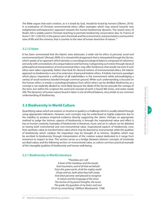33
ECCAPWG16Report:EthicsandBiodiversity
The Bible argues that each creation, as it is loved by God, should be loved by humans (Obrien, 2010).
A re-evaluation of Christian environmental ethics offers examples which may extend towards new
enlightened anthropocentric approach towards the human-biodiversity dynamic. The Jewish story of
Noah’s Ark is widely used in Christian teaching to pormote biodiversity conservation also. St. Francis of
Assisi (1181-1226 A.D.) is the patron saint of animals and the environment, and promoted a cosmocentric
view of life and the universe, that is counter to the view of human dominion of nature. 47
3.2.12 Islam
It has been summarized that the Islamic view advocates ‘a wider role for ethics at personal, social and
environmentallevels’(Ahmad, 2009).It is a broad ethical approach that is interpreted through the Qu’ran,
which speaks of an approach which denotes a cosmological ecological balance composed of coherence
andunitywithconnotationsofauniquebalanceandharmony.Categorizingsuchviewsthroughclassical
philosophical interpretations of environmental ethics may offer hindrances that would not exist if such
ethos were taken separately. Rather than look for classical notions of environmental ethics, the Islamic
approach to biodiversity is one of an extension of personal holistic ethics. A holistic harmonic paradigm
which places imperative a unification of all stakeholders in the environment while acknowledging a
variety of social existence bonded through common ground. While such understanding is focused on
the human ethics, it entails a cosmological balance from which ethics can be distilled. Biodiversity as a
concept is not explicitly alluded to, most likely because the ideals of the Qu’ran precede the coinage of
the term, but within the scripture the word and concept of earth is found 485 times, and water nearly
300.The dynamics of human-nature found in Islam is one of ethical balance, very similar to our common
understanding of biodiversity.
3.3 Biodiversity in World Culture
Quantifying values which are esoteric or intuitive in quality is a challenge which is usually solved through
using appropriate indicators. However, such concepts may be understood as highly subjective due to
the inability to produce empirical evidence directly supporting the claims. Perhaps an appropriate
method to judge the intrinsic aspects of biodiversity is through the inspirational value and effect it
has on human creativity. Examples of biodiversity in literature, music and art in culture can be debated
as having both instrumental and non-instrumental value. Inspirational aspects of biodiversity cross
from aesthetic value to transformative value which may be deemed as instrumental, while the qualities
of biodiversity which catalyze the inspiration may be thought of as intrinsic. Qualities which may
be ascribed to biodiversity through interpretation of the creative output dedicated to it range from
reverence to respect to love. This section serves as a bridge between abstract concepts of intuitively
ascribed values and the following section on instrumental value, as culture surmises practical example
of the intangible qualities of biodiversity and human well-being.
3.3.1 Biodiversity in World Literature
“Therefore am I still
A lover of the meadows and the woods
And mountains; and of all that we behold
From this green earth; of all the mighty world
Of eye and ear, both what they half create,
And what perceive; well pleased to recognise
In nature and the language of the sense
The anchor of my purest thoughts, the nurse,
The guide, the guardian of my heart, and soul
Of all my moral being.” (William Wordsworth, 1798)
47	http://en.wikipedia.org/wiki/Francis_of_Assisi
 