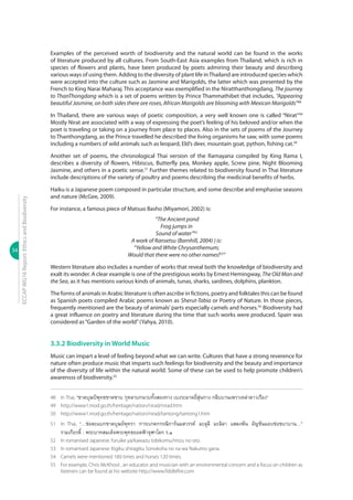 34
ECCAPWG16Report:EthicsandBiodiversity
Examples of the perceived worth of biodiversity and the natural world can be found in the works
of literature produced by all cultures. From South-East Asia examples from Thailand, which is rich in
species of flowers and plants, have been produced by poets admiring their beauty and describing
various ways of using them. Adding to the diversity of plant life inThailand are introduced species which
were accepted into the culture such as Jasmine and Marigolds, the latter which was presented by the
French to King Narai Maharaj. This acceptance was exemplified in the Niratthanthongdang, The journey
to ThanThongdang which is a set of poems written by Prince Thammathibet that includes, “Appearing
beautiful Jasmine, on both sides there are roses, African Marigolds are blooming with Mexican Marigolds”48
In Thailand, there are various ways of poetic composition, a very well known one is called “Nirat”49
Mostly Nirat are associated with a way of expressing the poet’s feeling of his beloved and/or when the
poet is traveling or taking on a journey from place to places. Also in the sets of poems of the Journey
to Thanthongdang, as the Prince travelled he described the living organisms he saw, with some poems
including a numbers of wild animals such as leopard, Eld’s deer, mountain goat, python, fishing cat.50
Another set of poems, the chronological Thai version of the Ramayana compiled by King Rama I,
describes a diversity of flowers, Hibiscus, Butterfly pea, Monkey apple, Screw pine, Night Blooming
Jasmine, and others in a poetic sense.51
Further themes related to biodiversity found in Thai literature
include descriptions of the variety of poultry and poems describing the medicinal benefits of herbs.
Haiku is a Japanese poem composed in particular structure, and some describe and emphasise seasons
and nature (McGee, 2009).
For instance, a famous piece of Matsuo Basho (Miyamori, 2002) is:
“The Ancient pond
Frog jumps in
Sound of water”52
A work of Ransetsu (Barnhill, 2004) ) is:
“Yellow and White Chrysanthemum;
Would that there were no other names!53
”
Western literature also includes a number of works that reveal both the knowledge of biodiversity and
exalt its wonder. A clear example is one of the prestigious works by Ernest Hemingway, The Old Man and
the Sea, as it has mentions various kinds of animals, tunas, sharks, sardines, dolphins, plankton.
The forms of animals in Arabic literature is often ascribe in fictions, poetry and folktales this can be found
as Spanish poets compiled Arabic poems known as Sherut-Tabia or Poetry of Nature. In those pieces,
frequently mentioned are the beauty of animals’ parts especially camels and horses.54
Biodiversity had
a great influence on poetry and literature during the time that such works were produced. Spain was
considered as“Garden of the world”(Yahya, 2010).
3.3.2 Biodiversity in World Music
Music can impart a level of feeling beyond what we can write. Cultures that have a strong reverence for
nature often produce music that imparts such feelings for biodiversity and the beauty and importance
of the diversity of life within the natural world. Some of these can be used to help promote children’s
awarensss of biodiversity.55
48	 In Thai, “ชาตบุษป์พุทธชาตซาบ กุหลาบกนาบทั้งสองทาง เบงระมาดยี่สุ่นกาง กลีบบานเพราเหล่าดาวเรือง”
49	 http://www1.mod.go.th/heritage/nation/nirad/nirad.htm
50	 http://www1.mod.go.th/heritage/nation/nirad/tantong/tantong1.htm
51	 In Thai, “…ช่อตะแบกชาตบุษย์พุทรา การะเกดกรรณิการ์นมสวรรค์ มะลุลี มะลิลา แสลงพัน อัญชันแอบช่อชบาบาน…”
รามเกียรติ์ : พระบาทสมเด็จพระพุทธยอดฟ้าจุฬาโลก ร.๑
52	 In romanised Japanese: furuike ya/kawazu tobikomu/mizu no oto.
53	 In romanised Japanese: Kigiku shiragiku Sonokoha no na wa Nakumo gana.
54	 Camels were mentioned 160 times and horses 120 times.
55	 For example, Chris McKhool , an educator and musician with an environmental concern and a focus on children as
listeners can be found at his website http://www.fiddlefire.com
 