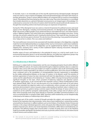 35
ECCAPWG16Report:EthicsandBiodiversity
In Australia, music is an inexorable part of the way life experienced by aboriginal people. Aboriginal
songs are used as a way to express knowledge, transcend generational gaps and impart their history to
younger generations. Songs in various different dialects are composed with an essence of worshipping
nature.They believed that every being has their own silent song.They orient themselves in a cosmology
that includes dreamtime as a period of elevated consciousness as an integral aspect of knowledge. It is
understood as connection to the time of creation which formed the natural world and all creatures. It is
thought that everything wishes to be heard and sung as an expression of experience.
During the 1970s, Aboriginal music was used as a channel of expression for political concerns and social
aspects of the Aborigines, including environmental protection. An Aboriginal band called “Blek Bala
Mujik”also known as Black people’s music performed dances and traditional music; one of their famous
songs is ‘Walking Together’ from which these lyrics regarding aborigine cosmology come from: “A long
time ago, the ancestors walked the earth. Creating the world we know. They made the trees, the plants and
the animals. And Life was given to the land. This was the time of the dreaming. A very powerful and spiritual
time. Today we live in a dream. This is our culture and traditions.”
The most well-known instrument to be associated with Australian aborigine is the didgeridoo, originally
made from termite hollowed bamboo or eucalyptus limbs. Such an instrument is said to have meditative
and healing effects. The sound of the didgeridoo can be supplemented by rhythmic hand or body
clapping foot, stomping and a variety of other traditional rhythm inducing instruments. Aboriginal
ceremonies may honour nature.
Another aspect of music and biodiversity is the potential of using it as a tool to reach youth. As an
environmental education device it can be extremely effective, not unlike how indigineous groups may
use music to transmit oral histories, music can impart knowledge of biodiversity.56
3.3.3 Biodiversity in World Art
Defining art is subject both to interpretation and the ever changing perception found within different
periods of different cultures. Art may be understood through an objective aesthetic value or a subjective
aesthetic value, and as with some post-modern art maybe no aesthetic value at all. Summarizing world
art and nature is nearly impossible to do without constant qualification, due to the amount of different
views contained and as the possibilities of conceptualization become exponential as exemplified
by the endless philosophical debates on the topic of creation. In the Western world “the evolution of
aesthetic appreciation of nature has been intertwined with both the objectification of nature achieved by
science and the subjectification of it rendered by art.“ (Carlson, 2000). In Europe Immanuel Kant provided
significant thoughts on the topic, which consisted of balancing subjective and objective aspects
of aesthetic appreciation. In the second half of the twentieth century a flood of philosophical works
were released (Budd, 2002). The art, and discussions of it, has included novel views of art and nature
which have extended into objective realms such as mathematics where concepts such as fractals and
symmetry demonstrated in nature may give unique understanding of aesthetic value in relation to art.
The idea of symmetry in patterns being a common aspect of both the design of nature and of human
created art can be useful for synergistic understanding. It also adds a unique view of cultures such as
Islam which purposely avoid using nature directly as inspiration, yet follow symmetrical patterns in art
such as ornamental tiles in mosques (Field, 2009). Symmetry within biodiversity can be metaphorically
understood as the balance of relationships which define it.
In the larger part of the world, a myriad of thought pervades the subject, and universal themes are
limited to the inspiration that nature provides. Some views of post traditional art, contend that another
universal theme, found even in selfless traditions such as Zuni Indians, Ch’an Monks, Hindus Chinese and
Christian, is the unique individual egocentric artists who peak when fully attuned to nature and forgets
tradition imposed cares, desires and moral imperatives (Scharfstein, 2009). Nature and biodiversity can
be found in the defining imagery that is found within a number of world views such as the ‘Rainbow
Snake’by Australian aboriginals, the bamboo and rocks as portraits within Chinese art, the totems found
in North America and countless others.
56	 One example of using termite mounds as models for sustainable buildings can be found here http://www.
biomimicryinstitute.org/case-studies/case-studies/architecture.html
 