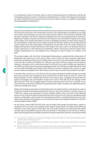 36
ECCAPWG16Report:EthicsandBiodiversity
In contemporary times art has been used as a tool of raising awareness of biodiversity and also for
investigating attitudes towards it. Architecture and biodiversity is another interesting area of practical
art, themes of biomimicry have become more common as ideas of nature as a model for sustainability
are being applied to development.57
3.3.4 Biodiversity found in Ancient Cultures
Naturewaseverpresentinthelivesofalmostalloftheancientculturesintheknownhistoryofhumanity.
The living diversity found in the environment around us has inspired almost everything we see today
from science and technology to social science and economic theories. The importance of biodiversity
has been ingrained in the human mindset and lifestyle since the ancient Mesopotamians (Sumarians,
Babylonians, Israelites, Assyrians, and Persians) who looked at nature and different segments of ecology
as their deities or the mediums for deities, and who in developing astrology, ascribed nature’s beauty in
the celestial planes. Indian and Chinese cultures evolved their life value systems and even their financial
systems based upon their observations of biodiversity around them, from the animist Bedouins to
largely anthropocentric Greeks and Romans, from Muslims who were used to not idolizing nature but
at least respecting it, to Latin American pre-Colombian cultures revering each and every aspect of the
ecology comparatively in its most objective sense, although as a sign of respect to a creation of the
gods.
The ancient people, with all of their technological backwardness, understood that conservation of
biodiversity was necessary to meet human needs, such as those for clean, consistent water flows;
protection from floods and storms; and a stable climate. From Peru in the Central Andes theWari Culture
comes the tale of a father who told his son 1500 years ago stories of how our nature was the God who
created us, who grows with us and how we need it to survive for our sake; this fable was imprinted on
the millions of pottery pieces found by archaeologists today. Pre-Colombian people believed the Gods
run this world impartially connecting the dots between numerous ecological cycles around us; again
ceramic evidence exemplifies these ideas. Nature was their God. To survive, they needed it to prosper.
In southern Peru, near Puno, in Lake Titicaca, there are about 40 islands that didn’t change much while
their Incan and pre-Incan counterparts arose and fell. Some of them lived on what are named ‘The
Floating Islands of Uros’,58
building their homes on the totora reeds, completely disconnected from
today’s technologies and commercialism, except some tourism. They talk about the ecology of their
lake with pride. They have struggled against numerous governments, from Incan to Spanish rule to
recent Peruvian governments, adamant on protecting their ‘mother’ (the lake was called Mamacocha
until very recently) from misuse.
Modern Archeology has pointed us to the fact that artists of coastal societies in Latin American cultures
sometimes associated anthropomorphized birds with war and ritual activities. In Moche ceramic art
(1-800 A.D.), raptors were portrayed as warriors handling shields, maces, and owls carried defeated
warriors to the world of the dead, as they would carry their catch to the nest. Owls occasionally personify
shamans or folk healers, whose power of curing supernatural illness is strengthened by the acute vision
of the nocturnal birds. Ceramics point us to so many other aspects of ecological involvement in the lives
of these people (Jackson, 2008).59
For the Chimu culture (900-1470 AD), birds may be linked with prestige and abundance, appear in
naturalistic form on ceramics and undergo various degrees of geometries on textiles and architectural
drawings. In the urban capital of Chan Chan, the inner walls of palaces were decorated with adobe
carvings representing different species of fish and sea birds, in which pelicans were dominant. Pelicans,
whichwerethoughttohavetheabilitytodiveintothewateryworldoftheancestors,werealsodecorated
57	 The problems of indigenous Uru and Aymara people are discussed briefly on: http://www.wearewater.org/en/
ancestral-culture-to-save-titicaca_5512
58	 Margaret Ann Jackson (2008) discusses the Moche ceramic evidences in detail in her work, “Moche art and visual
culture in ancient Peru”.
59	Moore and Mackey, 2008, discuss the Chimu Empire. This practice of putting spondylus shell with the mummies
was found with a lot pre-Colombian cultures because of the commonality of El Nino effect.
 