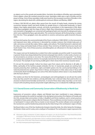 37
ECCAPWG16Report:EthicsandBiodiversity
on objects such as fine vessels and wooden lithics. Sea birds, the emblems of fertility, were venerated in
Chimu religion, where life revolved around the ocean. Spondylus shells were a sign of fertility and the
power of kings. A lot of these spondylus shells were found on the excavated mummies of females in this
region, decorating the dead with a philosophical continuum (Moore and Mackey, 2008)60
In Nazca (100-700 AD) art, plants often sprout from the mouth of trophy heads, showing the strong
connection between death and land’s fertility for people living in a desiccated landscape. In Nazca
religion, they highly valued plants, animals, and birds as participants in the regeneration of life. Many
of the Nazca geoglyphs take the shape of birds in flight. New interpretations suggest that the location
and orientation of geoglyphs are connected with geological faults and channels of underground water,
which were exploited by Nazca agriculturalists. The connection between all the living beings is evident
from this fact. These geoglyphs were also painted on ceramics and precious gold ornaments (Kusuta,
2004).
AtChavindeHuantar,theceremonialtempleoftheChavincivilisation(1000-500B.C.),inthemonuments
and engraved stone slabs, architecture is decorated by complex creatures that include body parts of
wild, carnivorous animals like snakes, felines, eagles, and vultures. The Estela Raimondi is adorned with
the claws, fangs and hooked beaks of these animals. These remind us of reliefs found across South and
South-Eastern Asia. A lot of these practices and philosophies are still present in the day to day lives of
these people.
This respect and care for biodiversity is evident from other examples around the world.“In ancient India,
in general, Hindus have always believed that animals and people have rebirths. In other words, a human can
be reincarnated as an animal, or vice versa. This means that all life forms are to be respected.”61
So, Hindus
have always been polytheistic animists. For example, Ganesha has the head of an elephant and the body
of a human. The example of cows having 32,000 gods in them shows their reverence towards nature.
It’s not just the ancient people. Culture has drawn upon from nature and its diversity in all walks. In
Belize, spirituality of the Garifuna people embodies this fact. In Gautamala, people are working hard
towards protecting their worldviews, rights and belief systems into the communal land tilting in the
national protected area system. Kaya forests in Kenya, sacred groves in India, taboo areas in Fiji as well
as Venezuela, Brazil and Madagascar are some of the other locations where nature is very closely linked
with the local cultures.62
The markers are there for the historians, archaeologists and anthropologists to see all over the world.
Every day they unearth new evidence, and dig ultimately, ‘new’, ‘unknown’ ideas that used to drive our
ancestors to lead environmentally sensitive lives. A revival of these ideas today may help us to be more
in touch with everything natural, and provide insights allowing us to re-evaluate the challenges we face.
3.3.5 Sacred Groves and Community Conservation of Biodiversity in North East
India
Expressions of ecocentric culture, religion and lifestyle have been manifested in many indigenous
societies throughout the world, for example in the aboriginal communities (First Nations) of Canada and
the USA, among tribal communities in India, in Buddhist and Shinto traditions, and in certain practices
and beliefs of many eastern religions like the Hinduism.These worldviews envision humans as“partners”
or“participants”in nature rather than as master or even steward.This section will give some examples of
the mechanisms used for biodiversity protection by the tribes living in the northeastern region of India.
Northeast India is one of the four biodiversity hotspots shared by India, the other being the Himalayas,
the Western Ghats and Sri Lanka, and a small part of Sundaland.The northeastern region represents the
60	 Information about involvement of other religions and regions can also be found here: http://www.libraryindex.
com/pages/2148/History-Human-Animal-Interaction-ancient-cultures-religions.html
61	 UNESCO Communications and Information Sector is working towards helping these people preserve their cultures
in every sense of the word. http://www.conservation.org/learn/culture/pages/overview.aspx
62	 See http://www.precautionaryprinciple.eu
 