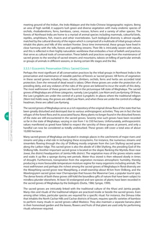 38
ECCAPWG16Report:EthicsandBiodiversity
meeting ground of the Indian, the Indo-Malayan and the Indo-Chinese biogeographic regions. Being
an area of high rainfall, it supports lush green and diverse vegetation with many endemic species of
orchids, rhododendrons, ferns, bamboos, canes, mosses, lichens and a variety of other species. The
forests of Northeast India are home to a myriad of animal species including mammals, colourful birds,
reptiles, amphibians, fish, insects and other invertebrates. Such biological diversity is almost equally
matched by the cultural diversity of the region which is comprised of a multitude of tribal groups whom
inhabit the plains and hills of this verdant frontier. Since time immemorial, these groups have lived in
close harmony with the hills, forests and sparkling streams. Their life is intricately woven with nature,
and this is reflected in their highly naturalistic worldview that embodies a host of beliefs and practices
that serve as cultural tools of conservation. These beliefs and practices range from the maintenance of
sacred groves to the worship of sacred streams and mountains, taboos on killing of particular animals
or groups of animals in different seasons, or during certain life stages and the like.
3.3.5.1 Ecocentric Preservation Ethics: Sacred Groves
Perhaps the most significant of all conservation practices by the tribal groups in Northeast India is the
preservation and maintenance of sizeable patches of forests as ‘sacred groves’. All forms of vegetation
in these sacred groves including trees, shrubs, climbers, orchids, ferns and herbs are accorded total
protection. Even the removal of dead wood is taboo. Often these groves are under the protection of a
presiding deity, and any violators of the rules of the grove are believed to incur the wrath of this deity.
The most well-known of these groves are found in the picturesque hill state of Meghalaya. The sacred
groves of Meghalaya are of three categories, namely, Law Lyngdoh, Law Niam and Law Kyntang. Of these,
the Law Lyngdohs are under the control of a priest (Lyngdoh). In places where the traditional religion
(Niam trai) holds sway, the groves are called Law Niam, and when these are under the control of a village
headman, these are called Law Kyntang.
The sacred groves of Meghalaya serve as a rich repository of the original climax flora of the state that has
been greatly disturbed and destroyed due to various anthropogenic activities. They are in fact the last
refuges of the forest flora and its associated fauna. Many plants no longer found in the disturbed forests
of the state are still encountered in the sacred groves. Seventy nine such groves have been recorded
so far in the state of Meghalaya, varying in size from 1 to 550 hectares. Unfortunately, anthropocentric
values manifested as greed have failed to respect the sanctity of these groves at present, and only a
handful can now be considered as totally undisturbed. These groves still cover a total area of about
10,000 hectares.
Many sacred groves of Meghalaya are located in strategic places in the catchments of major rivers and
streams and play a vital role in recharging these ecosystems. For instance, the numerous streams and
streamlets flowing through the city of Shillong mostly originate from the Lum Shyllong sacred grove
along the Laitkor ridge. This sacred grove is also the abode of U Blei Shyllong, the presiding God of the
Shillong hills. Another important sacred grove is located on the slopes flanking the Myntdu River near
Jowai, the district headquarters of Jaintia Hills district. The vegetative mass of the groves retains water
and soaks it up like a sponge during wet periods. Water thus stored is then released slowly in times
of drought. Furthermore, transpiration from the vegetation increases atmospheric humidity, thereby
producing a more favourable temperature-moisture regime for many organisms including animals. The
most well-known and perhaps the richest among the sacred groves of Meghalaya in floral diversity are
the Mawphlang sacred grove near Mawphlang, a small township about 40 km from Shillong, and the
Mawlongsyiem sacred grove near Cherrapunjee that houses the Mawsmai Cave, a popular tourist spot.
The dense forests of both these groves still hold the boundless gifts of nature that have been subject to
mindless plunder elsewhere. At least 50 endangered and rare species of plants have been recorded in
the sacred groves of Meghalaya by the biologists (Dutta, 1986; Syngai, 1999).
The sacred groves are intricately linked with the traditional culture of the Khasi and Jaintia people.
Many rites and rituals of the traditional religion are practiced inside or beside the sacred groves. Even
among other tribes, particular species are required for a specific ritual. For instance, the Dimasa tribe
that inhabits the North Cachar Hills and Cachar districts of Assam, requires specific varieties of bamboo
to perform many rituals in sacred groves called Madaico. They also maintain a separate banana plant
in their homestead garden and the leaves, flowers and fruits of that plant are used only for performing
rituals whenever required.
 